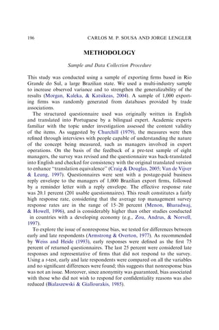 METHODOLOGY
Sample and Data Collection Procedure
This study was conducted using a sample of exporting ﬁrms based in Rio
Grande do Sul, a large Brazilian state. We used a multi-industry sample
to increase observed variance and to strengthen the generalizability of the
results (Morgan, Kaleka,  Katsikeas, 2004). A sample of 1,000 export-
ing ﬁrms was randomly generated from databases provided by trade
associations.
The structured questionnaire used was originally written in English
and translated into Portuguese by a bilingual expert. Academic experts
familiar with the topic under investigation assessed the content validity
of the items. As suggested by Churchill (1979), the measures were then
reﬁned through interviews with people capable of understanding the nature
of the concept being measured, such as managers involved in export
operations. On the basis of the feedback of a pre-test sample of eight
managers, the survey was revised and the questionnaire was back-translated
into English and checked for consistency with the original translated version
to enhance ‘‘translation equivalence’’ (Craig  Douglas, 2005; Van de Vijver
 Leung, 1997). Questionnaires were sent with a postage-paid business
reply envelope to the managers of 1,000 Brazilian export ﬁrms, followed
by a reminder letter with a reply envelope. The effective response rate
was 20.1 percent (201 usable questionnaires). This result constitutes a fairly
high response rate, considering that the average top management survey
response rates are in the range of 15–20 percent (Menon, Bharadwaj,
 Howell, 1996), and is considerably higher than other studies conducted
in countries with a developing economy (e.g., Zou, Andrus,  Norvell,
1997).
To explore the issue of nonresponse bias, we tested for differences between
early and late respondents (Armstrong  Overton, 1977). As recommended
by Weiss and Heide (1993), early responses were deﬁned as the ﬁrst 75
percent of returned questionnaires. The last 25 percent were considered late
responses and representative of ﬁrms that did not respond to the survey.
Using a t-test, early and late respondents were compared on all the variables
and no signiﬁcant differences were found; this suggests that nonresponse bias
was not an issue. Moreover, since anonymity was guaranteed, bias associated
with those who did not wish to respond for conﬁdentiality reasons was also
reduced (Bialaszewski  Giallourakis, 1985).
CARLOS M. P. SOUSA AND JORGE LENGLER
196
 