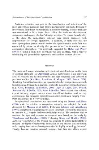 Particular attention was paid to the identiﬁcation and selection of the
most appropriate person in each ﬁrm to participate in the study. Because of
involvement and direct responsibility in decision-making, a senior manager
was considered to be a major force behind the initiation, development,
sustenance, and success of a ﬁrm’s foreign activities. To ensure the reliability
of the data, the respondents selected were senior managers with
responsibility for foreign operations. In addition, to make sure that the
most appropriate person would receive the questionnaire, each ﬁrm was
contacted by phone to identify that person as well as to create a more
cooperative atmosphere. The approach suggested by Huber and Power
(1985) of using a single key informant was also adopted, with a view to
minimizing the potential for systematic and random sources of error.
Measures
The items used to operationalize each construct were developed on the basis
of existing literature (see Appendix). Export performance is an important
area of research and its measurement has been discussed and debated in
previous studies (Katsikeas, Leonidou,  Morgan, 2000; Sousa, 2004).
Beneﬁting from this discussion, we operationalized export performance with
ﬁve items used frequently in previous studies to measure export performance
(e.g., Cicic, Patterson,  Shoham, 2002; Lages  Lages, 2004; Prasad,
Ramamurthy,  Naidu, 2001; Sousa  Bradley, 2008): export sales volume,
export intensity, export market share, overall satisfaction, and meeting
expectations. We measured these items on a ﬁve-point scale ranging from 1
(very unsatisﬁed) to 5 (very satisﬁed).
Interfunctional coordination was measured using the Narver and Slater
(1990) scale. In relation to competitive intensity, we adopted the scale
developed by Morgan et al. (2004). Following Johnson and Arunthanes
(1995), a single item was employed to assess the extent to which the product is
in the same PLC stage in the home and foreign market. The two items used to
measure the legal and technical environment were based on the study by
Theodosiou and Katsikeas (2001). Following Sousa and Bradley (2009),
technology orientation of the product was assessed by asking respondents to
indicate the degree of technology orientation of the product on a ﬁve-point
scale ranging from ‘not technology intensive’ to ‘highly technology intensive’.
Finally, because previous research suggests that ﬁrm size affects export
Determinants of Interfunctional Coordination 197
 