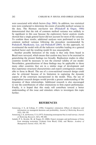 were associated with which factors (Jap, 2001). In addition, two statistical
tests were conducted to determine the extent of possible method variance in
the data. The Harman one-factor test (Podsakoff  Organ, 1986)
demonstrated that the risk of common method variance was unlikely to
be signiﬁcant in this case because the exploratory factor analysis results
showed that a single general factor did not account for most of the variance.
To conﬁrm these results, additional analyses were performed to test for
common method variance following the procedure recommended by
Podsakoff, MacKenzie, Lee, and Podsakoff (2003). In this approach, we
re-estimated the model with all the indicator variables loading on a general
method factor and the resulting model ﬁt was unacceptable.
Another possible limitation of the study is that only ﬁrms based in
Brazil were surveyed, which means that caution may have to be exercised in
generalizing the present ﬁndings too broadly. Replication studies in other
countries would be necessary to test the external validity of our model.
Nevertheless, generalizations of these ﬁndings may be applicable to those
many other countries that are in a similar stage of development and
that experience structural characteristics and export contingencies compar-
able to those in Brazil. The use of a cross-sectional research design could
also be criticized because of its limitation in capturing the dynamic
aspects of the constructs incorporated in the model. Thus, the use of
longitudinal research designs would provide a greater understanding of the
dynamics of these relationships. Additional research is also encouraged
to test the contributions of other orientations to ﬁrm export performance.
Finally, it is hoped that this study will contribute toward a better
understanding of this issue and stimulate others to investigate this topic
further.
REFERENCES
Armstrong, J. S.,  Collopy, F. (1996). Competitor orientation: Effects of objectives and
information on managerial decisions and proﬁtability. Journal of Marketing Research,
33(2), 188–199.
Armstrong, J. S.,  Overton, T. S. (1977). Estimating nonresponse bias in mail surveys. Journal
of Marketing Research, 14(3), 396–402.
Aulakh, P. S., Kotabe, M.,  Teegen, H. (2000). Export strategies and performance of ﬁrms
from emerging economies: Evidence from Brazil, Chile, and Mexico. Academy of
Management Journal, 43(3), 342–361.
CARLOS M. P. SOUSA AND JORGE LENGLER
202
 