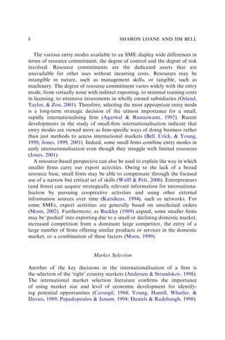 The various entry modes available to an SME display wide differences in
terms of resource commitment, the degree of control and the degree of risk
involved. Resource commitments are the dedicated assets that are
unavailable for other uses without incurring costs. Resources may be
intangible in nature, such as management skills, or tangible, such as
machinery. The degree of resource commitment varies widely with the entry
mode, from virtually none with indirect exporting, to minimal training costs
in licensing, to extensive investments in wholly owned subsidiaries (Osland,
Taylor, & Zou, 2001). Therefore, selecting the most appropriate entry mode
is a long-term strategic decision of the utmost importance for a small,
rapidly internationalising ﬁrm (Agarwal & Ramaswami, 1992). Recent
developments in the study of small-ﬁrm internationalisation indicate that
entry modes are viewed more as ﬁrm-speciﬁc ways of doing business rather
than just methods to access international markets (Bell, Crick, & Young,
1998; Jones, 1999, 2001). Indeed, some small ﬁrms combine entry modes in
early internationalisation even though they struggle with limited resources
(Jones, 2001).
A resource-based perspective can also be used to explain the way in which
smaller ﬁrms carry out export activities. Owing to the lack of a broad
resource base, small ﬁrms may be able to compensate through the focused
use of a narrow but critical set of skills (Wolff & Pett, 2000). Entrepreneurs
(and ﬁrms) can acquire strategically relevant information for internationa-
lisation by pursuing cooperative activities and using other external
information sources over time (Katsikeas, 1994), such as networks. For
some SMEs, export activities are generally based on unsolicited orders
(Moen, 2002). Furthermore, as Buckley (1989) argued, some smaller ﬁrms
may be ‘pushed’ into exporting due to a small or declining domestic market,
increased competition from a dominant large competitor, the entry of a
large number of ﬁrms offering similar products or services in the domestic
market, or a combination of these factors (Moen, 1999).
Market Selection
Another of the key decisions in the internationalisation of a ﬁrm is
the selection of the ‘right’ country markets (Andersen & Strandskov, 1998).
The international market selection literature conﬁrms the importance
of using market size and level of economic development for identify-
ing potential opportunities (Cavusgil, 1984; Young, Hamill, Wheeler, &
Davies, 1989; Papadopoulos & Jansen, 1994; Daniels & Radebaugh, 1998).
SHARON LOANE AND JIM BELL
8
 