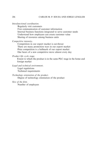 Interfunctional coordination.
Regularly visit customers
Free communication of customer information
Internal business functions integrated to serve customer needs
Understand how employees can create customer value
Sharing of resources among business units
Competitive intensity.
Competition in our export market is cut-throat
There are many promotion wars in our export market
Price competition is a hallmark of our export market
One hears of a new competitive move almost every day
Product life cycle stage.
Extent to which the product is in the same PLC stage in the home and
foreign market
Legal and technical environment.
Legal regulations
Technical requirements
Technology orientation of the product.
Degree of technology orientation of the product
Size of the ﬁrm.
Number of employees
CARLOS M. P. SOUSA AND JORGE LENGLER
206
 