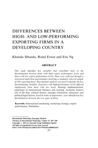 DIFFERENCES BETWEEN
HIGH- AND LOW-PERFORMING
EXPORTING FIRMS IN A
DEVELOPING COUNTRY
Khutula Sibanda, Ronel Erwee and Eric Ng
ABSTRACT
This study identiﬁes key variables that contribute most to the
discrimination between ﬁrms with high export performance levels and
those with low export performance levels. Data were collected through a
structured multi-item questionnaire involving a randomly selected sample
of 105 exporting ﬁrms. Discriminant analysis was used to identify the key
discriminating variables. Exporters with high-performance levels differed
signiﬁcantly from those with low levels. Strategy implementation,
experience in international business and training, economic factors,
size of the ﬁrm, cultural factors, strategic orientation, education, and
political/legal factors, listed in order of importance, were identiﬁed as key
discriminators between the two types of ﬁrms.
Keywords: International marketing; marketing strategy; export
performance; Zimbabwe.
International Marketing: Emerging Markets
Advances in International Marketing, Volume 21, 207–228
Copyright r 2011 by Emerald Group Publishing Limited
All rights of reproduction in any form reserved
ISSN: 1474-7979/doi:10.1108/S1474-7979(2011)0000021012
207
 