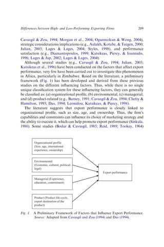 Cavusgil  Zou, 1994; Morgan et al., 2004; Ogunmokun  Wong, 2004),
strategic considerations/implications (e.g., Aulakh, Kotabe,  Teegen, 2000;
Julian, 2003; Lages  Lages, 2004; Styles, 1998), and performance
satisfaction (e.g., Diamantopoulos, 1999; Katsikeas, Piercy,  Ioannidis,
1996; Lages  Jap, 2002; Lages  Lages, 2004).
Although several studies (e.g., Cavusgil  Zou, 1994; Julian, 2003;
Katsikeas et al., 1996) have been conducted on the factors that affect export
performance, very few have been carried out to investigate this phenomenon
in Africa, particularly in Zimbabwe. Based on the literature, a preliminary
framework (Fig. 1) has been developed and derived from these previous
studies on the different inﬂuencing factors. Thus, while there is no single
unique classiﬁcation system for these inﬂuencing factors, they can generally
be classiﬁed as: (a) organizational proﬁle, (b) environmental, (c) managerial,
and (d) product-related (e.g., Barney, 1991; Cavusgil  Zou, 1994; Chetty 
Hamilton, 1993; Das, 1994; Leonidou, Katsikeas,  Piercy, 1998).
The literature suggests that export performance is closely linked to
organizational proﬁle, such as size, age, and ownership. Thus, the ﬁrm’s
capabilities and constraints can inﬂuence its choice of marketing strategy and
the ability to execute it, which can help promote export performance (Sinkula,
1986). Some studies (Bodur  Cavusgil, 1985; Reid, 1989; Tookey, 1964)
Organizational profile
(Size, age, international
experience, ownership)
Product (Product life-cycle,
export destination of the
product)
Managerial (Experience,
education, commitment)
Environmental
(Economic, cultural, political-
legal)
Export performance
Fig. 1. A Preliminary Framework of Factors that Inﬂuence Export Performance.
Source: Adapted from Cavusgil and Zou (1994) and Das (1994).
Differences between High- and Low-Performing Exporting Firms 209
 