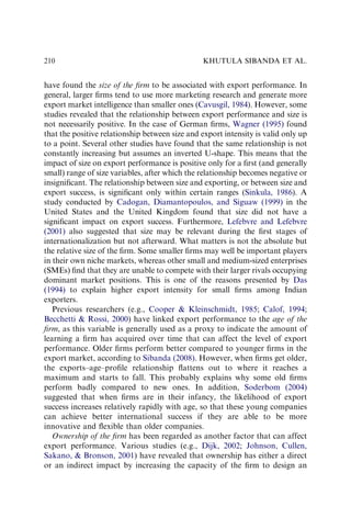 have found the size of the ﬁrm to be associated with export performance. In
general, larger ﬁrms tend to use more marketing research and generate more
export market intelligence than smaller ones (Cavusgil, 1984). However, some
studies revealed that the relationship between export performance and size is
not necessarily positive. In the case of German ﬁrms, Wagner (1995) found
that the positive relationship between size and export intensity is valid only up
to a point. Several other studies have found that the same relationship is not
constantly increasing but assumes an inverted U-shape. This means that the
impact of size on export performance is positive only for a ﬁrst (and generally
small) range of size variables, after which the relationship becomes negative or
insigniﬁcant. The relationship between size and exporting, or between size and
export success, is signiﬁcant only within certain ranges (Sinkula, 1986). A
study conducted by Cadogan, Diamantopoulos, and Siguaw (1999) in the
United States and the United Kingdom found that size did not have a
signiﬁcant impact on export success. Furthermore, Lefebvre and Lefebvre
(2001) also suggested that size may be relevant during the ﬁrst stages of
internationalization but not afterward. What matters is not the absolute but
the relative size of the ﬁrm. Some smaller ﬁrms may well be important players
in their own niche markets, whereas other small and medium-sized enterprises
(SMEs) ﬁnd that they are unable to compete with their larger rivals occupying
dominant market positions. This is one of the reasons presented by Das
(1994) to explain higher export intensity for small ﬁrms among Indian
exporters.
Previous researchers (e.g., Cooper  Kleinschmidt, 1985; Calof, 1994;
Becchetti  Rossi, 2000) have linked export performance to the age of the
ﬁrm, as this variable is generally used as a proxy to indicate the amount of
learning a ﬁrm has acquired over time that can affect the level of export
performance. Older ﬁrms perform better compared to younger ﬁrms in the
export market, according to Sibanda (2008). However, when ﬁrms get older,
the exports–age–proﬁle relationship ﬂattens out to where it reaches a
maximum and starts to fall. This probably explains why some old ﬁrms
perform badly compared to new ones. In addition, Soderbom (2004)
suggested that when ﬁrms are in their infancy, the likelihood of export
success increases relatively rapidly with age, so that these young companies
can achieve better international success if they are able to be more
innovative and ﬂexible than older companies.
Ownership of the ﬁrm has been regarded as another factor that can affect
export performance. Various studies (e.g., Dijk, 2002; Johnson, Cullen,
Sakano,  Bronson, 2001) have revealed that ownership has either a direct
or an indirect impact by increasing the capacity of the ﬁrm to design an
KHUTULA SIBANDA ET AL.
210
 