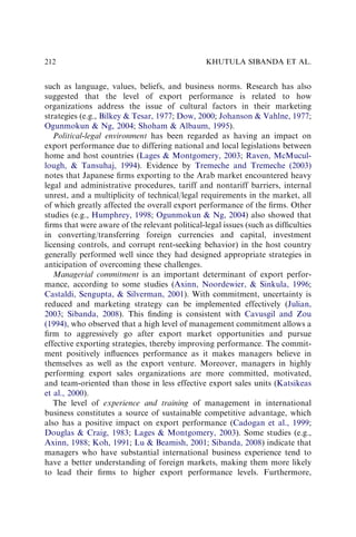 such as language, values, beliefs, and business norms. Research has also
suggested that the level of export performance is related to how
organizations address the issue of cultural factors in their marketing
strategies (e.g., Bilkey  Tesar, 1977; Dow, 2000; Johanson  Vahlne, 1977;
Ogunmokun  Ng, 2004; Shoham  Albaum, 1995).
Political-legal environment has been regarded as having an impact on
export performance due to differing national and local legislations between
home and host countries (Lages  Montgomery, 2003; Raven, McMucul-
lough,  Tansuhaj, 1994). Evidence by Tremeche and Tremeche (2003)
notes that Japanese ﬁrms exporting to the Arab market encountered heavy
legal and administrative procedures, tariff and nontariff barriers, internal
unrest, and a multiplicity of technical/legal requirements in the market, all
of which greatly affected the overall export performance of the ﬁrms. Other
studies (e.g., Humphrey, 1998; Ogunmokun  Ng, 2004) also showed that
ﬁrms that were aware of the relevant political-legal issues (such as difﬁculties
in converting/transferring foreign currencies and capital, investment
licensing controls, and corrupt rent-seeking behavior) in the host country
generally performed well since they had designed appropriate strategies in
anticipation of overcoming these challenges.
Managerial commitment is an important determinant of export perfor-
mance, according to some studies (Axinn, Noordewier,  Sinkula, 1996;
Castaldi, Sengupta,  Silverman, 2001). With commitment, uncertainty is
reduced and marketing strategy can be implemented effectively (Julian,
2003; Sibanda, 2008). This ﬁnding is consistent with Cavusgil and Zou
(1994), who observed that a high level of management commitment allows a
ﬁrm to aggressively go after export market opportunities and pursue
effective exporting strategies, thereby improving performance. The commit-
ment positively inﬂuences performance as it makes managers believe in
themselves as well as the export venture. Moreover, managers in highly
performing export sales organizations are more committed, motivated,
and team-oriented than those in less effective export sales units (Katsikeas
et al., 2000).
The level of experience and training of management in international
business constitutes a source of sustainable competitive advantage, which
also has a positive impact on export performance (Cadogan et al., 1999;
Douglas  Craig, 1983; Lages  Montgomery, 2003). Some studies (e.g.,
Axinn, 1988; Koh, 1991; Lu  Beamish, 2001; Sibanda, 2008) indicate that
managers who have substantial international business experience tend to
have a better understanding of foreign markets, making them more likely
to lead their ﬁrms to higher export performance levels. Furthermore,
KHUTULA SIBANDA ET AL.
212
 