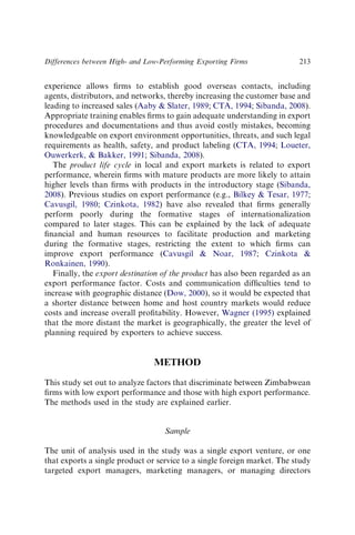 experience allows ﬁrms to establish good overseas contacts, including
agents, distributors, and networks, thereby increasing the customer base and
leading to increased sales (Aaby  Slater, 1989; CTA, 1994; Sibanda, 2008).
Appropriate training enables ﬁrms to gain adequate understanding in export
procedures and documentations and thus avoid costly mistakes, becoming
knowledgeable on export environment opportunities, threats, and such legal
requirements as health, safety, and product labeling (CTA, 1994; Loueter,
Ouwerkerk,  Bakker, 1991; Sibanda, 2008).
The product life cycle in local and export markets is related to export
performance, wherein ﬁrms with mature products are more likely to attain
higher levels than ﬁrms with products in the introductory stage (Sibanda,
2008). Previous studies on export performance (e.g., Bilkey  Tesar, 1977;
Cavusgil, 1980; Czinkota, 1982) have also revealed that ﬁrms generally
perform poorly during the formative stages of internationalization
compared to later stages. This can be explained by the lack of adequate
ﬁnancial and human resources to facilitate production and marketing
during the formative stages, restricting the extent to which ﬁrms can
improve export performance (Cavusgil  Noar, 1987; Czinkota 
Ronkainen, 1990).
Finally, the export destination of the product has also been regarded as an
export performance factor. Costs and communication difﬁculties tend to
increase with geographic distance (Dow, 2000), so it would be expected that
a shorter distance between home and host country markets would reduce
costs and increase overall proﬁtability. However, Wagner (1995) explained
that the more distant the market is geographically, the greater the level of
planning required by exporters to achieve success.
METHOD
This study set out to analyze factors that discriminate between Zimbabwean
ﬁrms with low export performance and those with high export performance.
The methods used in the study are explained earlier.
Sample
The unit of analysis used in the study was a single export venture, or one
that exports a single product or service to a single foreign market. The study
targeted export managers, marketing managers, or managing directors
Differences between High- and Low-Performing Exporting Firms 213
 