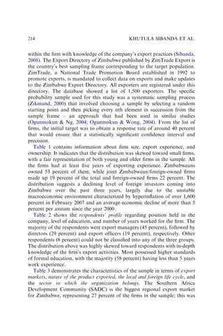 within the ﬁrm with knowledge of the company’s export practices (Sibanda,
2008). The Export Directory of Zimbabwe published by ZimTrade Export is
the country’s best sampling frame corresponding to the target population.
ZimTrade, a National Trade Promotion Board established in 1992 to
promote exports, is mandated to collect data on exports and make updates
to the Zimbabwe Export Directory. All exporters are registered under this
directory. The database showed a list of 1,500 exporters. The speciﬁc
probability sample used for this study was a systematic sampling process
(Zikmund, 2000) that involved choosing a sample by selecting a random
starting point and then picking every nth element in succession from the
sample frame – an approach that had been used in similar studies
(Ogunmokun  Ng, 2004; Ogunmokun  Wong, 2004). From the list of
ﬁrms, the initial target was to obtain a response rate of around 40 percent
that would ensure that a statistically signiﬁcant conﬁdence interval and
precision.
Table 1 contains information about ﬁrm size, export experience, and
ownership. It indicates that the distribution was skewed toward small ﬁrms,
with a fair representation of both young and older ﬁrms in the sample. All
the ﬁrms had at least ﬁve years of exporting experience. Zimbabweans
owned 53 percent of them, while joint Zimbabwean/foreign-owned ﬁrms
made up 19 percent of the total and foreign-owned ﬁrms 22 percent. The
distribution suggests a declining level of foreign investors coming into
Zimbabwe over the past three years, largely due to the unstable
macroeconomic environment characterized by hyperinﬂation of over 1,600
percent in February 2007 and an average economic decline of more than 5
percent per annum since the year 2000.
Table 2 shows the respondents’ proﬁle regarding position held in the
company, level of education, and number of years worked for the ﬁrm. The
majority of the respondents were export managers (45 percent), followed by
directors (29 percent) and export ofﬁcers (19 percent), respectively. Other
respondents (8 percent) could not be classiﬁed into any of the three groups.
The distribution above was highly skewed toward respondents with in-depth
knowledge of the ﬁrm’s export activities. Most possessed higher standards
of formal education, with the majority (58 percent) having less than 5 years
work experience.
Table 3 demonstrates the characteristics of the sample in terms of export
markets, nature of the product exported, the local and foreign life cycle, and
the sector to which the organization belongs. The Southern Africa
Development Community (SADC) is the biggest regional export market
for Zimbabwe, representing 27 percent of the ﬁrms in the sample; this was
KHUTULA SIBANDA ET AL.
214
 