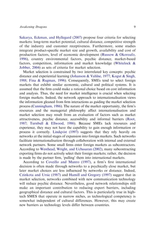 Sakarya, Eckman, and Hyllegard (2007) propose four criteria for selecting
markets: long-term market potential, cultural distance, competitive strength
of the industry and customer receptiveness. Furthermore, some studies
integrate product-speciﬁc market size and growth, availability and cost of
production factors, level of economic development (Russow & Okoroafo,
1996), country environmental factors, psychic distance, market-based
factors, competition, information and market knowledge (Whitelock &
Jobber, 2004) as sets of criteria for market selection.
Market selection is constrained by two interrelated key concepts: psychic
distance and experiential learning (Johanson & Vahlne, 1977; Kogut & Singh,
1988; Fina & Rugman, 1996). Consequently, SMEs tend to select foreign
markets that exhibit similar economic, cultural and political systems. It is
assumed that the ﬁrm could make a rational choice based on cost information
and analysis. Thus, the need for market intelligence is crucial when selecting
foreign markets. Indeed, the network approach to internationalisation views
the information gleaned from ﬁrm interactions as guiding the market selection
process (Cunningham, 1986). The nature of the market opportunity, the ﬁrm’s
resources and the managerial philosophy affect internationalisation and
market selection may result from an evaluation of factors such as market
attractiveness, psychic distance, accessibility and informal barriers (Root,
1987; Turnbull & Ellwood, 1986). Because SMEs lack resources and
experience, they may not have the capability to gain enough information or
process it correctly. Lindqvist (1997) suggests that they rely heavily on
networks at the initial stages of expansion into foreign markets. Such networks
facilitate internationalisation through collaboration with internal and external
network partners. Some small ﬁrms enter foreign markets as subcontractors.
According to Westhead, Wright, and Ucbasaran (2002), many subcontracting
exporting ﬁrms do not actively select their foreign markets; rather, the decision
is made by the partner ﬁrm, ‘pulling’ them into international markets.
According to Coveillo and Munro (1997), a ﬁrm’s ﬁrst international
decision is often made through networks to a psychically close market, but
later market choices are less inﬂuenced by networks or distance. Indeed,
Czinkota and Ursic (1987) and Hamill and Gregory (1997) suggest that in
market selection, networks combined with new communication technology
will reduce psychic distance. Nevertheless, good network relationships still
make an important contribution to reducing export barriers, including
geographical distance and cultural factors. This is particularly true in high-
tech SMES that operate in narrow niches, as technological competency is
somewhat independent of cultural differences. However, this may create
new barriers as technology levels differ between countries.
Awakening Dragons 9
 