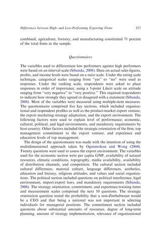 combined, agriculture, forestry, and manufacturing constituted 71 percent
of the total ﬁrms in the sample.
Questionnaires
The variables used to differentiate low performers against high performers
were based on an interval scale (Sibanda, 2008). Data on actual sales ﬁgures,
proﬁts, and income levels were based on a ratio scale. Under the rating scale
technique, categorical scales ranging from ‘‘yes’’ to ‘‘no’’ were used as
responses. Under the ranking scale, respondents were asked to place
responses in order of importance, using a 5-point Likert scale on attitude
ranging from ‘‘very negative’’ to ‘‘very positive.’’ This required respondents
to indicate how strongly they agreed or disagreed with a statement (Sibanda,
2008). Most of the variables were measured using multiple-item measures.
The questionnaire comprised ﬁve key sections, which included organiza-
tional and respondent proﬁles as well as the product-market export venture,
the export marketing strategy adaptation, and the export environment. The
following factors were used to explain level of performance; economic,
cultural, political, and legal environments, and mandatory requirements by
host country. Other factors included the strategic orientation of the ﬁrm, top
management commitment to the export venture, and experience and
education levels of top management.
The design of the questionnaire was made with the intention of using the
multidimensional approach taken by Ogunmokun and Wong (2004).
Twenty questions were used to assess the export environment. The variables
used for the economic section were per capita GNP, availability of natural
resources, climatic conditions, topography, media availability, availability
of distribution channels, and competition. The cultural section included
cultural differences, material culture, language differences, aesthetics,
education and literacy, religious attitudes, and values and social organiza-
tions. The political section included questions on political interference, legal
environment, import/export laws, and mandatory requirements (Sibanda,
2008). The strategy orientation, commitment, and experience/training items
and measurement scales comprised the next 10 questions. The strategic
orientation question tested the probability that a non-Zimbabwean would
be a CEO and that being a national was not important in selecting
individuals for managerial positions. The commitment section included
questions about substantial amounts of resources, degree of long-term
planning, amount of strategy implementation, relevance of organizational
Differences between High- and Low-Performing Exporting Firms 217
 