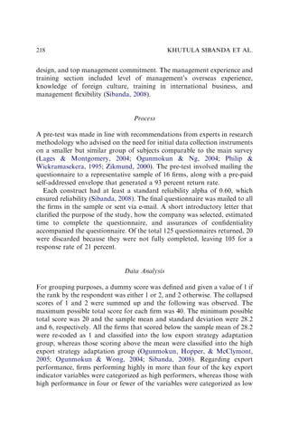 design, and top management commitment. The management experience and
training section included level of management’s overseas experience,
knowledge of foreign culture, training in international business, and
management ﬂexibility (Sibanda, 2008).
Process
A pre-test was made in line with recommendations from experts in research
methodology who advised on the need for initial data collection instruments
on a smaller but similar group of subjects comparable to the main survey
(Lages  Montgomery, 2004; Ogunmokun  Ng, 2004; Philip 
Wickramasekera, 1995; Zikmund, 2000). The pre-test involved mailing the
questionnaire to a representative sample of 16 ﬁrms, along with a pre-paid
self-addressed envelope that generated a 93 percent return rate.
Each construct had at least a standard reliability alpha of 0.60, which
ensured reliability (Sibanda, 2008). The ﬁnal questionnaire was mailed to all
the ﬁrms in the sample or sent via e-mail. A short introductory letter that
clariﬁed the purpose of the study, how the company was selected, estimated
time to complete the questionnaire, and assurances of conﬁdentiality
accompanied the questionnaire. Of the total 125 questionnaires returned, 20
were discarded because they were not fully completed, leaving 105 for a
response rate of 21 percent.
Data Analysis
For grouping purposes, a dummy score was deﬁned and given a value of 1 if
the rank by the respondent was either 1 or 2, and 2 otherwise. The collapsed
scores of 1 and 2 were summed up and the following was observed. The
maximum possible total score for each ﬁrm was 40. The minimum possible
total score was 20 and the sample mean and standard deviation were 28.2
and 6, respectively. All the ﬁrms that scored below the sample mean of 28.2
were re-coded as 1 and classiﬁed into the low export strategy adaptation
group, whereas those scoring above the mean were classiﬁed into the high
export strategy adaptation group (Ogunmokun, Hopper,  McClymont,
2005; Ogunmokun  Wong, 2004; Sibanda, 2008). Regarding export
performance, ﬁrms performing highly in more than four of the key export
indicator variables were categorized as high performers, whereas those with
high performance in four or fewer of the variables were categorized as low
KHUTULA SIBANDA ET AL.
218
 
