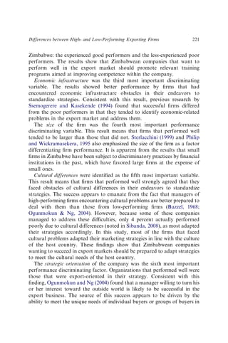 Zimbabwe: the experienced good performers and the less-experienced poor
performers. The results show that Zimbabwean companies that want to
perform well in the export market should promote relevant training
programs aimed at improving competence within the company.
Economic infrastructure was the third most important discriminating
variable. The results showed better performance by ﬁrms that had
encountered economic infrastructure obstacles in their endeavors to
standardize strategies. Consistent with this result, previous research by
Ssemogerere and Kasekende (1994) found that successful ﬁrms differed
from the poor performers in that they tended to identify economic-related
problems in the export market and address them.
The size of the ﬁrm was the fourth most important performance
discriminating variable. This result means that ﬁrms that performed well
tended to be larger than those that did not. Sterlacchini (1999) and Philip
and Wickramasekera, 1995 also emphasized the size of the ﬁrm as a factor
differentiating ﬁrm performance. It is apparent from the results that small
ﬁrms in Zimbabwe have been subject to discriminatory practices by ﬁnancial
institutions in the past, which have favored large ﬁrms at the expense of
small ones.
Cultural differences were identiﬁed as the ﬁfth most important variable.
This result means that ﬁrms that performed well strongly agreed that they
faced obstacles of cultural differences in their endeavors to standardize
strategies. The success appears to emanate from the fact that managers of
high-performing ﬁrms encountering cultural problems are better prepared to
deal with them than those from low-performing ﬁrms (Buzzel, 1968;
Ogunmokun  Ng, 2004). However, because some of these companies
managed to address these difﬁculties, only 4 percent actually performed
poorly due to cultural differences (noted in Sibanda, 2008), as most adapted
their strategies accordingly. In this study, most of the ﬁrms that faced
cultural problems adapted their marketing strategies in line with the culture
of the host country. These ﬁndings show that Zimbabwean companies
wanting to succeed in export markets should be prepared to adapt strategies
to meet the cultural needs of the host country.
The strategic orientation of the company was the sixth most important
performance discriminating factor. Organizations that performed well were
those that were export-oriented in their strategy. Consistent with this
ﬁnding, Ogunmokun and Ng (2004) found that a manager willing to turn his
or her interest toward the outside world is likely to be successful in the
export business. The source of this success appears to be driven by the
ability to meet the unique needs of individual buyers or groups of buyers in
Differences between High- and Low-Performing Exporting Firms 221
 
