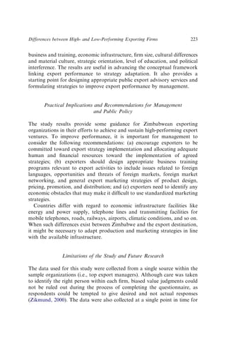 business and training, economic infrastructure, ﬁrm size, cultural differences
and material culture, strategic orientation, level of education, and political
interference. The results are useful in advancing the conceptual framework
linking export performance to strategy adaptation. It also provides a
starting point for designing appropriate public export advisory services and
formulating strategies to improve export performance by management.
Practical Implications and Recommendations for Management
and Public Policy
The study results provide some guidance for Zimbabwean exporting
organizations in their efforts to achieve and sustain high-performing export
ventures. To improve performance, it is important for management to
consider the following recommendations: (a) encourage exporters to be
committed toward export strategy implementation and allocating adequate
human and ﬁnancial resources toward the implementation of agreed
strategies; (b) exporters should design appropriate business training
programs relevant to export activities to include issues related to foreign
languages, opportunities and threats of foreign markets, foreign market
networking, and general export marketing strategies of product design,
pricing, promotion, and distribution; and (c) exporters need to identify any
economic obstacles that may make it difﬁcult to use standardized marketing
strategies.
Countries differ with regard to economic infrastructure facilities like
energy and power supply, telephone lines and transmitting facilities for
mobile telephones, roads, railways, airports, climatic conditions, and so on.
When such differences exist between Zimbabwe and the export destination,
it might be necessary to adapt production and marketing strategies in line
with the available infrastructure.
Limitations of the Study and Future Research
The data used for this study were collected from a single source within the
sample organizations (i.e., top export managers). Although care was taken
to identify the right person within each ﬁrm, biased value judgments could
not be ruled out during the process of completing the questionnaire, as
respondents could be tempted to give desired and not actual responses
(Zikmund, 2000). The data were also collected at a single point in time for
Differences between High- and Low-Performing Exporting Firms 223
 