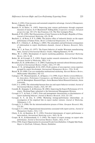 Barney, J. (1991). Firm resources and sustained competitive advantage. Journal of Management,
17(March), 99–120.
Beamish, P.,  Delios, A. (1997). Improving joint venture performance through congruent
measures of success. In: P. Beamish  P. Killing (Eds), Cooperative strategies, European
perspectives (pp. 103–127). San Francisco, CA: The New Lexington Press.
Beamish, P. W. (1993). The Characteristics of Joint Ventures in the People’s Republic of China.
Journal of International Marketing, 1(2), 29–48.
Becchetti, L.,  Rossi, S. P. S. (2000). The positive effect of industrial district on the export
performance of Italian Firms. Review of Industrial Organization, 16, 53–68.
Bello, D. C., Chelariu, C.,  Zhang, L. (2003). The antecedents and performance consequences
of relationalism in export distribution channels. Journal of Business Research, 56(1),
1–16.
Bilkey, W. J.,  Tesar, G. (1977). The Export behavior of smaller Wisconsin manufacturing
ﬁrms. Journal of International Business Studies, 9(Spring/Summer), 93–98.
Bilkey, W. J. (1985). Development of exports marketing guidelines. International Marketing
Review, 1(2), 31–40.
Bodur, M.,  Cavusgil, S. T. (1985). Export market research orientations of Turkish Firms.
European Journal of Marketing, 19(2), 5–16.
Brouthers, K. D.,  Brouthers, L. E. (2001). Explaining the national cultural distance paradox.
Journal of International Business Studies, 32(1), 177–189.
Burton, F. N.,  Schegelmilch, B. B. (1987). Proﬁt analysis of non-exporters versus exporters
grouped by export Involvement. International Management Review, 27(1), 38–49.
Buzzel, R. D. (1968). Can you standardize multinational marketing. Harvard Business Review,
46(November–December), 102–113.
Cadogan, J. W., Diamantopoulos, A.,  Siguaw, J. A. (1999). Export Market-oriented Behavior,
Its Antecedents, Performance Consequences, and Moderating Factors, Evidence from US
and UK, Birmingham: Research Paper, Aston Business School Research Institute, Aston
University.
Calof, J. L. (1994). The relationship between ﬁrm size and export behavior revisited. Journal of
International Business Studies, 25(2), 367–387.
Castaldi, R., Sengupta, S.,  Silverman, M. (2001). Improving the Export Performance of U.S.
winery. Working Paper submitted to the International Management Division.
Cavusgil, S. T.,  Noar, J. (1987). Firm and management characteristics as discriminators of
export marketing behavior. Journal of Business Research, 15(3), 221–235.
Cavusgil, S. T.,  Zou, S. (1994). Marketing strategy-performance relationships: an
investigation of the empirical link in export market ventures. Journal of Marketing,
58(January), 1–21.
Cavusgil, S. T. (1980). On the internationalization process of ﬁrms. European Research, 8(6),
273–281.
Cavusgil, S. T. (1984). Organizational characteristics associated with export activity. Journal of
Management Studies, 21(1), 3–22.
Chetty, S. K.,  Hamilton, R. T. (1993). Firm-level determinants of export performance: a
meta-analysis. International Marketing review, 10(3), 26–34.
Cooper, R. G.,  Kleinschmidt, E. J. (1985). The impact of export strategy on export sales
performance. Journal of International Business Studies, 16(1), 37–55.
CTA. (1994). Export Opportunities for processed Foods from Zimbabwe: A Supply Side Study.
Report to ZimTrade, February, Harare, Zimbabwe.
Differences between High- and Low-Performing Exporting Firms 225
 
