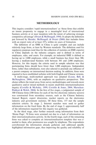 METHODOLOGY
This inquiry considers ‘rapid internationalisers’ as ‘those ﬁrms that exhibit
an innate propensity to engage in a meaningful level of international
business activity at or near inception with the intent of achieving strategic
competitive advantage’ (Oviatt & McDougall, 1994). It adopts the deﬁnition
put forward by Shrader, McDougall, & Oviatt (2000) that includes ﬁrms
with an export ratio of at least 25% within six years of formation.
The deﬁnition of an SME in China is quite complex and can include
relatively large ﬁrms, at least by Western standards. The deﬁnition used for
regulatory purposes (and thus for the collection of statistics on SME exports)
in China depends on the industry category and is deﬁned in terms of
employees, sales, and assets. For example, an industrial SME is deﬁned as
having up to 2,000 employees, while a small business has fewer than 300,
leaving a medium-sized business with between 301 and 2,000 employees.
However, for this inquiry the criteria used in sample selection was that
participating ﬁrms should have fewer than 1,000 employees. Independent
ﬁrms, rather than subsidiaries, were also selected to preclude any inﬂuence of
a parent company on international decision making. In addition, ﬁrms were
required to have established websites with both English and Chinese versions.
A multi-stage, multi-method approach was adopted (Loane, Bell, &
McNaughton, 2006), with an emphasis on qualitative perspectives. This
choice reﬂects the trend away from survey methodologies and towards more
qualitative and/or mixed methods in recent small-ﬁrm internationalisation
inquiry (Coviello & McAuley, 1999; Coviello & Jones, 2004; Marschan-
Piekkari & Welch, 2004). In the ﬁrst of ﬁve stages, a judgmental sample of
500 Chinese ﬁrms (100 ﬁrms for each of the ﬁve electronic industry sectors)
was constructed from secondary sources, such as the Chinese Industry
Annual Report, export directories, market reports on the electronics
industry and government statistics. Of these ﬁrms, 157 met the sample
selection criteria. In stage 2, Internet searches were used to gather
information on the focal ﬁrms. By the end of stage 2, approximately half
of the information required for this inquiry was gathered.
In the third stage, after further research using information from their
‘Home Page’, 70 ﬁrms were screened out due to a lack of information on
their internationalisation activity. In the fourth stage, each of the remaining
ﬁrms was asked to complete an internationalisation template that was e-
mailed to them, after permission was sought by telephone. The respondents
corroborated the information already gathered, and addressed speciﬁc
highlighted information gaps, thus improving the quality and reliability of
SHARON LOANE AND JIM BELL
10
 