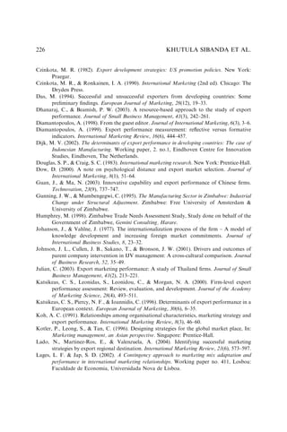 Czinkota, M. R. (1982). Export development strategies: US promotion policies. New York:
Praegar.
Czinkota, M. R.,  Ronkainen, I. A. (1990). International Marketing (2nd ed). Chicago: The
Dryden Press.
Das, M. (1994). Successful and unsuccessful exporters from developing countries: Some
preliminary ﬁndings. European Journal of Marketing, 28(12), 19–33.
Dhanaraj, C.,  Beamish, P. W. (2003). A resource-based approach to the study of export
performance. Journal of Small Business Management, 41(3), 242–261.
Diamantopoulos, A. (1998). From the guest editor. Journal of International Marketing, 6(3), 3–6.
Diamantopoulos, A. (1999). Export performance measurement: reﬂective versus formative
indicators. International Marketing Review, 16(6), 444–457.
Dijk, M. V. (2002). The determinants of export performance in developing countries: The case of
Indonesian Manufacturing. Working paper, 2. no.1, Eindhoven Centre for Innovation
Studies, Eindhoven, The Netherlands.
Douglas, S. P.,  Craig, S. C. (1983). International marketing research. New York: Prentice-Hall.
Dow, D. (2000). A note on psychological distance and export market selection. Journal of
International Marketing, 8(1), 51–64.
Guan, J.,  Ma, N. (2003). Innovative capability and export performance of Chinese ﬁrms.
Technovation, 23(9), 737–747.
Gunning, J. W.,  Mumbengegwi, C. (1995). The Manufacturing Sector in Zimbabwe: Industrial
Change under Structural Adjustment. Zimbabwe: Free University of Amsterdam 
University of Zimbabwe.
Humphrey, M. (1998). Zimbabwe Trade Needs Assessment Study, Study done on behalf of the
Government of Zimbabwe, Gemini Consulting, Harare.
Johanson, J.,  Vahlne, J. (1977). The internationalization process of the ﬁrm – A model of
knowledge development and increasing foreign market commitments. Journal of
International Business Studies, 8, 23–32.
Johnson, J. L., Cullen, J. B., Sakano, T.,  Bronson, J. W. (2001). Drivers and outcomes of
parent company intervention in IJV management: A cross-cultural comparison. Journal
of Business Research, 52, 35–49.
Julian, C. (2003). Export marketing performance: A study of Thailand ﬁrms. Journal of Small
Business Management, 41(2), 213–221.
Katsikeas, C. S., Leonidas, S., Leonidou, C.,  Morgan, N. A. (2000). Firm-level export
performance assessment: Review, evaluation, and development. Journal of the Academy
of Marketing Science, 28(4), 493–511.
Katsikeas, C. S., Piercy, N. F.,  Ioannidis, C. (1996). Determinants of export performance in a
European context. European Journal of Marketing, 30(6), 6–35.
Koh, A. C. (1991). Relationships among organisational characteristics, marketing strategy and
export performance. International Marketing Review, 8(3), 46–60.
Kotler, P., Leong, S.,  Tan, C. (1996). Designing strategies for the global market place, In:
Marketing management, an Asian perspective. Singapore: Prentice-Hall.
Lado, N., Martinez-Ros, E.,  Valenzuela, A. (2004). Identifying successful marketing
strategies by export regional destination. International Marketing Review, 21(6), 573–597.
Lages, L. F.  Jap, S. D. (2002). A Contingency approach to marketing mix adaptation and
performance in international marketing relationships. Working paper no. 411, Losboa:
Faculdade de Economia, Universidada Nova de Lisboa.
KHUTULA SIBANDA ET AL.
226
 