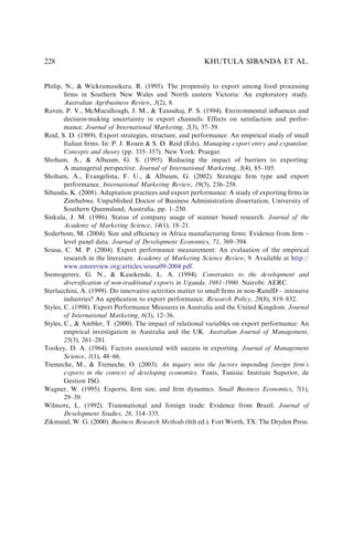 Philip, N.,  Wickramasekera, R. (1995). The propensity to export among food processing
ﬁrms in Southern New Wales and North eastern Victoria: An exploratory study.
Australian Agribusiness Review, 3(2), 8.
Raven, P. V., McMucullough, J. M.,  Tansuhaj, P. S. (1994). Environmental inﬂuences and
decision-making uncertainty in export channels: Effects on satisfaction and perfor-
mance. Journal of International Marketing, 2(3), 37–59.
Reid, S. D. (1989). Export strategies, structure, and performance: An empirical study of small
Italian ﬁrms. In: P. J. Rosen  S. D. Reid (Eds), Managing export entry and expansion:
Concepts and theory (pp. 335–357). New York: Praegar.
Shoham, A.,  Albaum, G. S. (1995). Reducing the impact of barriers to exporting:
A managerial perspective. Journal of International Marketing, 3(4), 85–105.
Shoham, A., Evangelista, F. U.,  Albaum, G. (2002). Strategic ﬁrm type and export
performance. International Marketing Review, 19(3), 236–258.
Sibanda, K. (2008). Adaptation practices and export performance: A study of exporting ﬁrms in
Zimbabwe. Unpublished Doctor of Business Administration dissertation, University of
Southern Queensland, Australia, pp. 1–250.
Sinkula, J. M. (1986). Status of company usage of scanner based research. Journal of the
Academy of Marketing Science, 14(1), 18–21.
Soderbom, M. (2004). Size and efﬁciency in Africa manufacturing ﬁrms: Evidence from ﬁrm –
level panel data. Journal of Development Economics, 71, 369–394.
Sousa, C. M. P. (2004). Export performance measurement: An evaluation of the empirical
research in the literature. Academy of Marketing Science Review, 9. Available at http://
www.amsreview.org/articles/sousa09-2004.pdf.
Ssemogerere, G. N.,  Kasekende, L. A. (1994). Constraints to the development and
diversiﬁcation of non-traditional exports in Uganda, 1981–1990. Nairobi: AERC.
Sterlacchini, A. (1999). Do innovative activities matter to small ﬁrms in non-RandD – intensive
industries? An application to export performance. Research Policy, 28(8), 819–832.
Styles, C. (1998). Export Performance Measures in Australia and the United Kingdom. Journal
of International Marketing, 6(3), 12–36.
Styles, C.,  Ambler, T. (2000). The impact of relational variables on export performance: An
empirical investigation in Australia and the UK. Australian Journal of Management,
25(3), 261–281.
Tookey, D. A. (1964). Factors associated with success in exporting. Journal of Management
Science, 1(1), 48–66.
Tremeche, M.,  Tremeche, O. (2003). An inquiry into the factors impending foreign ﬁrm’s
exports in the context of developing economies. Tunis, Tunisia: Institute Superior, de
Gestion ISG.
Wagner, W. (1995). Exports, ﬁrm size, and ﬁrm dynamics. Small Business Economics, 7(1),
29–39.
Wilmore, L. (1992). Transnational and foreign trade: Evidence from Brazil. Journal of
Development Studies, 28, 314–335.
Zikmund, W. G. (2000). Business Research Methods (6th ed.). Fort Worth, TX: The Dryden Press.
KHUTULA SIBANDA ET AL.
228
 