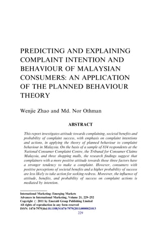 PREDICTING AND EXPLAINING
COMPLAINT INTENTION AND
BEHAVIOUR OF MALAYSIAN
CONSUMERS: AN APPLICATION
OF THE PLANNED BEHAVIOUR
THEORY
Wenjie Zhao and Md. Nor Othman
ABSTRACT
This report investigates attitude towards complaining, societal beneﬁts and
probability of complaint success, with emphasis on complaint intentions
and actions, in applying the theory of planned behaviour to complaint
behaviour in Malaysia. On the basis of a sample of 834 respondents at the
National Consumer Complaint Centre, the Tribunal for Consumer Claims
Malaysia, and three shopping malls, the research ﬁndings suggest that
complainers with a more positive attitude towards those three factors have
a stronger tendency to make a complaint. However, consumers with
positive perceptions of societal beneﬁts and a higher probability of success
are less likely to take action for seeking redress. Moreover, the inﬂuence of
attitude, beneﬁts, and probability of success on complaint actions is
mediated by intention.
International Marketing: Emerging Markets
Advances in International Marketing, Volume 21, 229–252
Copyright r 2011 by Emerald Group Publishing Limited
All rights of reproduction in any form reserved
ISSN: 1474-7979/doi:10.1108/S1474-7979(2011)0000021013
229
 