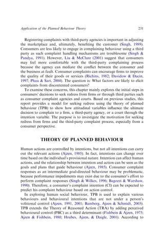 Registering complaints with third-party agencies is important in adjusting
the marketplace and, ultimately, beneﬁting the customer (Singh, 1989).
Consumers are less likely to engage in complaining behaviour using a third
party as such complaint handling mechanisms are troublesome (Singh 
Pandya, 1991). However, Liu  McClure (2001) suggest that consumers
may feel more comfortable with the third-party complaining process
because the agency can mediate the conﬂict between the consumer and
the business at fault. Consumer complaints can encourage ﬁrms to improve
the quality of their goods or services (Richins, 1982; Davidow  Dacin,
1997; Phau  Sari, 2004). The question is: What factors are likely to elicit
complaints from discontented consumers?
To examine these concerns, this chapter mainly explores the initial steps in
consumers’ decisions to seek redress from ﬁrms or through third parties such
as consumer complaint agencies and courts. Based on previous studies, this
report provides a model for seeking redress using the theory of planned
behaviour (TPB) to show how attitudinal variables inﬂuence the ultimate
decision to complain to a ﬁrm, a third-party agency, or a court through the
intention variable. The purpose is to investigate the motivation for seeking
redress from ﬁrms and the third-party complaint process, especially from a
consumer perspective.
THEORY OF PLANNED BEHAVIOUR
Human actions are controlled by intentions, but not all intentions can carry
out the relevant actions (Ajzen, 1985). In fact, intentions can change over
time based on the individual’s provisional nature. Intention can affect human
actions, and the relationship between intention and action can be seen as the
goals and plans that guide behaviour (Ajzen, 1985). Consumer complaint
responses as an intermediate goal-directed behaviour may be problematic,
because performance impediments may exist due to the consumer’s effort to
perform complaint responses (Singh  Wilkes, 1996; Bagozzi  Warshaw,
1990). Therefore, a consumer’s complaint intention (CI) can be expected to
predict his complaint behaviour based on action control.
In exploring human social behaviour, TPB is used to explain various
behaviours and behavioural intentions that are not under a person’s
volitional control (Ajzen, 1991, 2001; Bamberg, Ajzen  Schmidt, 2003).
TPB extends the Theory of Reasoned Action (TRA) by adding perceived
behavioural control (PBC) as a third determinant (Fishbein  Ajzen, 1975;
Ajzen  Fishbein, 1980; Hrubes, Ajzen,  Daigle, 2001). According to
Application of the Planned Behaviour Theory 231
 