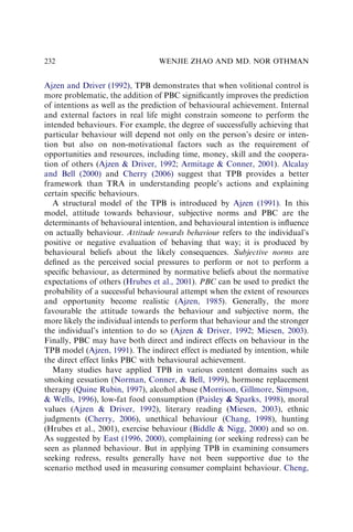 Ajzen and Driver (1992), TPB demonstrates that when volitional control is
more problematic, the addition of PBC signiﬁcantly improves the prediction
of intentions as well as the prediction of behavioural achievement. Internal
and external factors in real life might constrain someone to perform the
intended behaviours. For example, the degree of successfully achieving that
particular behaviour will depend not only on the person’s desire or inten-
tion but also on non-motivational factors such as the requirement of
opportunities and resources, including time, money, skill and the coopera-
tion of others (Ajzen  Driver, 1992; Armitage  Conner, 2001). Alcalay
and Bell (2000) and Cherry (2006) suggest that TPB provides a better
framework than TRA in understanding people’s actions and explaining
certain speciﬁc behaviours.
A structural model of the TPB is introduced by Ajzen (1991). In this
model, attitude towards behaviour, subjective norms and PBC are the
determinants of behavioural intention, and behavioural intention is inﬂuence
on actually behaviour. Attitude towards behaviour refers to the individual’s
positive or negative evaluation of behaving that way; it is produced by
behavioural beliefs about the likely consequences. Subjective norms are
deﬁned as the perceived social pressures to perform or not to perform a
speciﬁc behaviour, as determined by normative beliefs about the normative
expectations of others (Hrubes et al., 2001). PBC can be used to predict the
probability of a successful behavioural attempt when the extent of resources
and opportunity become realistic (Ajzen, 1985). Generally, the more
favourable the attitude towards the behaviour and subjective norm, the
more likely the individual intends to perform that behaviour and the stronger
the individual’s intention to do so (Ajzen  Driver, 1992; Miesen, 2003).
Finally, PBC may have both direct and indirect effects on behaviour in the
TPB model (Ajzen, 1991). The indirect effect is mediated by intention, while
the direct effect links PBC with behavioural achievement.
Many studies have applied TPB in various content domains such as
smoking cessation (Norman, Conner,  Bell, 1999), hormone replacement
therapy (Quine Rubin, 1997), alcohol abuse (Morrison, Gillmore, Simpson,
 Wells, 1996), low-fat food consumption (Paisley  Sparks, 1998), moral
values (Ajzen  Driver, 1992), literary reading (Miesen, 2003), ethnic
judgments (Cherry, 2006), unethical behaviour (Chang, 1998), hunting
(Hrubes et al., 2001), exercise behaviour (Biddle  Nigg, 2000) and so on.
As suggested by East (1996, 2000), complaining (or seeking redress) can be
seen as planned behaviour. But in applying TPB in examining consumers
seeking redress, results generally have not been supportive due to the
scenario method used in measuring consumer complaint behaviour. Cheng,
WENJIE ZHAO AND MD. NOR OTHMAN
232
 