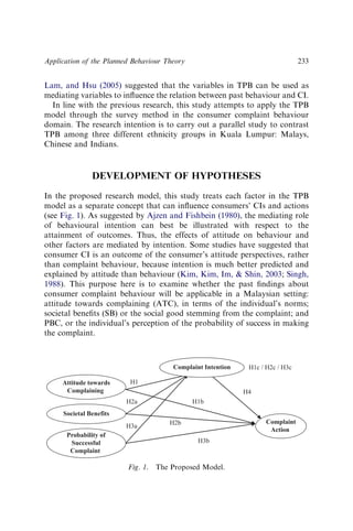 Lam, and Hsu (2005) suggested that the variables in TPB can be used as
mediating variables to inﬂuence the relation between past behaviour and CI.
In line with the previous research, this study attempts to apply the TPB
model through the survey method in the consumer complaint behaviour
domain. The research intention is to carry out a parallel study to contrast
TPB among three different ethnicity groups in Kuala Lumpur: Malays,
Chinese and Indians.
DEVELOPMENT OF HYPOTHESES
In the proposed research model, this study treats each factor in the TPB
model as a separate concept that can inﬂuence consumers’ CIs and actions
(see Fig. 1). As suggested by Ajzen and Fishbein (1980), the mediating role
of behavioural intention can best be illustrated with respect to the
attainment of outcomes. Thus, the effects of attitude on behaviour and
other factors are mediated by intention. Some studies have suggested that
consumer CI is an outcome of the consumer’s attitude perspectives, rather
than complaint behaviour, because intention is much better predicted and
explained by attitude than behaviour (Kim, Kim, Im,  Shin, 2003; Singh,
1988). This purpose here is to examine whether the past ﬁndings about
consumer complaint behaviour will be applicable in a Malaysian setting:
attitude towards complaining (ATC), in terms of the individual’s norms;
societal beneﬁts (SB) or the social good stemming from the complaint; and
PBC, or the individual’s perception of the probability of success in making
the complaint.
H4
H3b
H2b
H3a
H2a
H1
H1b
Complaint
Action
Probability of
Successful
Complaint
Societal Benefits
Attitude towards
Complaining
H1c / H2c / H3c
Complaint Intention
Fig. 1. The Proposed Model.
Application of the Planned Behaviour Theory 233
 