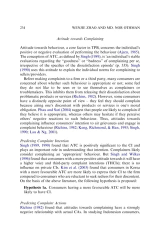 Attitude towards Complaining
Attitude towards behaviour, a core factor in TPB, concerns the individual’s
positive or negative evaluation of performing the behaviour (Ajzen, 1985).
The conception of ATC, as deﬁned by Singh (1989), is ‘an individual’s stable
evaluations regarding the ‘‘goodness’’ or ‘‘badness’’ of complaining per se,
irrespective of the speciﬁcs of the dissatisfaction episode’ (p. 335). Singh
(1990) uses this attitude to explain the individual norms for complaining to
sellers/providers.
Before making complaints to a ﬁrm or a third party, many consumers are
concerned about whether such behaviour is appropriate or not; some feel
they do not like to be seen or to see themselves as complainers or
troublemakers. This inhibits them from releasing their dissatisfaction about
problematic products or services (Richins, 1982). However, some consumers
have a distinctly opposite point of view – they feel they should complain
because airing one’s discontent with products or services is one’s moral
obligation. Phau and Sari (2004) suggest that people are likely to complain if
they believe it is appropriate, whereas others may hesitate if they perceive
others’ negative reactions to such behaviour. Thus, attitudes towards
complaining inﬂuence consumers’ intention to air grievances and engage in
complaint behaviour (Richins, 1982; Keng, Richmond,  Han, 1995; Singh,
1990; Lau  Ng, 2001).
Predicting Complaint Intention
Singh (1989, 1990) found that ATC is positively signiﬁcant to the CI and
plays an important role in understanding that intention. Complainers likely
consider complaining an ‘appropriate’ behaviour. But Singh and Wilkes
(1996) found that consumers with a more positive attitude towards it will have
a higher voice and third-party complaint intentions (THCIs); there is no
inﬂuence on private CIs. Kim et al. (2003) found that consumers in Korea
with a more favourable ATC are more likely to express their CI to the ﬁrm
compared to consumers who are reluctant to seek redress for their discontent.
On the basis of the above literature, the following hypothesis is proposed:
Hypothesis 1a. Consumers having a more favourable ATC will be more
likely to have CI.
Predicting Complaint Actions
Richins (1982) found that attitudes towards complaining have a strongly
negative relationship with actual CAs. In studying Indonesian consumers,
WENJIE ZHAO AND MD. NOR OTHMAN
234
 
