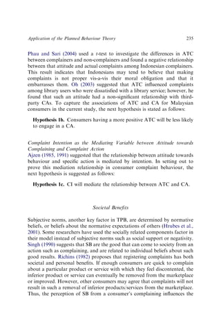 Phau and Sari (2004) used a t-test to investigate the differences in ATC
between complainers and non-complainers and found a negative relationship
between that attitude and actual complaints among Indonesian complainers.
This result indicates that Indonesians may tend to believe that making
complaints is not proper vis-a-vis their moral obligation and that it
embarrasses them. Oh (2003) suggested that ATC inﬂuenced complaints
among library users who were dissatisﬁed with a library service; however, he
found that such an attitude had a non-signiﬁcant relationship with third-
party CAs. To capture the associations of ATC and CA for Malaysian
consumers in the current study, the next hypothesis is stated as follows:
Hypothesis 1b. Consumers having a more positive ATC will be less likely
to engage in a CA.
Complaint Intention as the Mediating Variable between Attitude towards
Complaining and Complaint Action
Ajzen (1985, 1991) suggested that the relationship between attitude towards
behaviour and speciﬁc action is mediated by intention. In setting out to
prove this mediation relationship in consumer complaint behaviour, the
next hypothesis is suggested as follows:
Hypothesis 1c. CI will mediate the relationship between ATC and CA.
Societal Beneﬁts
Subjective norms, another key factor in TPB, are determined by normative
beliefs, or beliefs about the normative expectations of others (Hrubes et al.,
2001). Some researchers have used the socially related components factor in
their model instead of subjective norms such as social support or negativity.
Singh (1990) suggests that SB are the good that can come to society from an
action such as complaining, and are related to individual beliefs about such
good results. Richins (1982) proposes that registering complaints has both
societal and personal beneﬁts. If enough consumers are quick to complain
about a particular product or service with which they feel discontented, the
inferior product or service can eventually be removed from the marketplace
or improved. However, other consumers may agree that complaints will not
result in such a removal of inferior products/services from the marketplace.
Thus, the perception of SB from a consumer’s complaining inﬂuences the
Application of the Planned Behaviour Theory 235
 