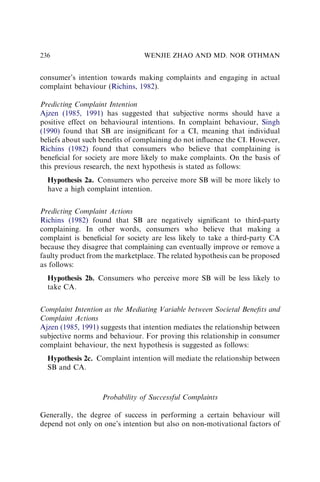 consumer’s intention towards making complaints and engaging in actual
complaint behaviour (Richins, 1982).
Predicting Complaint Intention
Ajzen (1985, 1991) has suggested that subjective norms should have a
positive effect on behavioural intentions. In complaint behaviour, Singh
(1990) found that SB are insigniﬁcant for a CI, meaning that individual
beliefs about such beneﬁts of complaining do not inﬂuence the CI. However,
Richins (1982) found that consumers who believe that complaining is
beneﬁcial for society are more likely to make complaints. On the basis of
this previous research, the next hypothesis is stated as follows:
Hypothesis 2a. Consumers who perceive more SB will be more likely to
have a high complaint intention.
Predicting Complaint Actions
Richins (1982) found that SB are negatively signiﬁcant to third-party
complaining. In other words, consumers who believe that making a
complaint is beneﬁcial for society are less likely to take a third-party CA
because they disagree that complaining can eventually improve or remove a
faulty product from the marketplace. The related hypothesis can be proposed
as follows:
Hypothesis 2b. Consumers who perceive more SB will be less likely to
take CA.
Complaint Intention as the Mediating Variable between Societal Beneﬁts and
Complaint Actions
Ajzen (1985, 1991) suggests that intention mediates the relationship between
subjective norms and behaviour. For proving this relationship in consumer
complaint behaviour, the next hypothesis is suggested as follows:
Hypothesis 2c. Complaint intention will mediate the relationship between
SB and CA.
Probability of Successful Complaints
Generally, the degree of success in performing a certain behaviour will
depend not only on one’s intention but also on non-motivational factors of
WENJIE ZHAO AND MD. NOR OTHMAN
236
 