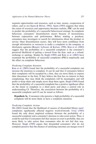 requisite opportunities and resources, such as time, money, cooperation of
others, and so on (Ajzen  Driver, 1992). Ajzen (1985) suggests that when
the extent of resources and opportunity becomes realistic, PBC can be used
to predict the probability of a successful behavioural attempt. In complaint
behaviour, consumers’ dissatisfaction occurs because of inconsistency
between expectation and performance. Before making a purchase,
consumers may investigate or search for information about the product or
service. Once dissatisfaction occurs, they will have more conﬁdence from
enough information or resources to make a complaint to the company or
third-party agencies (Busseri, Lefcourt,  Kerton, 1998). Kim et al. (2003)
suggest that the probability of a successful complaint is the consumer’s
perceived likelihood of getting a reward from the ﬁrm, such as a refund,
exchange or apology. Studies by Singh (1989) and Kim et al. (2003) have
examined the probability of successful complaints (PSCs) empirically and
the effect on complaint behaviour.
Predicting Complaint Intention
Kim et al. (2003) found that the probability of a successful complaint can
increase the intention to complain. It can be said that if consumers believe
their complaints will be accepted by a ﬁrm, they are more likely to express
their discontent to the ﬁrm. If they believe the ﬁrm has no interest in their
complaining, they may think the complaints will be meaningless and will
prefer to keep silent and simply never shop there again. Singh (1989) found
that the probability of a successful complaint has a positive signiﬁcant effect
on the intent to complain to a third party and plays a central role in
understanding CI. Therefore, the association between the probability of a
successful complaint and CI can be stated as follows:
Hypothesis 3a. Consumers who perceive a high probability of a successful
complaint will be more likely to have a complaint intention.
Predicting Complaint Actions
Oh (2003) found that the likelihood of success of dissatisﬁed library users’
complaints signiﬁcantly affected negative word-of-mouth. Ursic (1985)
found the only direct empirical evidence between the probability of a
successful complaint and a consumer’s decision to take court action. Thus, it
could be said that if consumers feel that success in court is probable, they are
more likely to take action than consumers who do not feel that way.
However, Singh (1989) argues that dissatisﬁed consumers who do not
complain perceive that the chances of satisfying outcomes are meagre even if
Application of the Planned Behaviour Theory 237
 