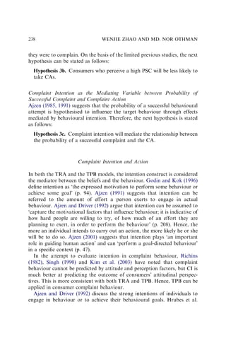 they were to complain. On the basis of the limited previous studies, the next
hypothesis can be stated as follows:
Hypothesis 3b. Consumers who perceive a high PSC will be less likely to
take CAs.
Complaint Intention as the Mediating Variable between Probability of
Successful Complaint and Complaint Action
Ajzen (1985, 1991) suggests that the probability of a successful behavioural
attempt is hypothesised to inﬂuence the target behaviour through effects
mediated by behavioural intention. Therefore, the next hypothesis is stated
as follows:
Hypothesis 3c. Complaint intention will mediate the relationship between
the probability of a successful complaint and the CA.
Complaint Intention and Action
In both the TRA and the TPB models, the intention construct is considered
the mediator between the beliefs and the behaviour. Godin and Kok (1996)
deﬁne intention as ‘the expressed motivation to perform some behaviour or
achieve some goal’ (p. 94). Ajzen (1991) suggests that intention can be
referred to the amount of effort a person exerts to engage in actual
behaviour. Ajzen and Driver (1992) argue that intention can be assumed to
‘capture the motivational factors that inﬂuence behaviour; it is indicative of
how hard people are willing to try, of how much of an effort they are
planning to exert, in order to perform the behaviour’ (p. 208). Hence, the
more an individual intends to carry out an action, the more likely he or she
will be to do so. Ajzen (2001) suggests that intention plays ‘an important
role in guiding human action’ and can ‘perform a goal-directed behaviour’
in a speciﬁc context (p. 47).
In the attempt to evaluate intention in complaint behaviour, Richins
(1982), Singh (1990) and Kim et al. (2003) have noted that complaint
behaviour cannot be predicted by attitude and perception factors, but CI is
much better at predicting the outcome of consumers’ attitudinal perspec-
tives. This is more consistent with both TRA and TPB. Hence, TPB can be
applied in consumer complaint behaviour.
Ajzen and Driver (1992) discuss the strong intentions of individuals to
engage in behaviour or to achieve their behavioural goals. Hrubes et al.
WENJIE ZHAO AND MD. NOR OTHMAN
238
 