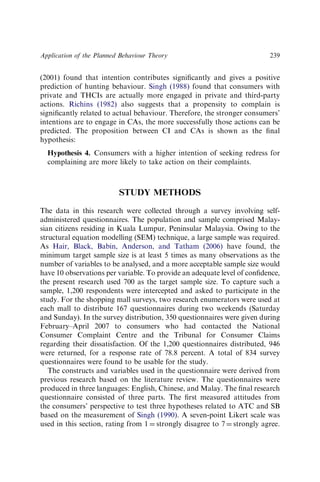 (2001) found that intention contributes signiﬁcantly and gives a positive
prediction of hunting behaviour. Singh (1988) found that consumers with
private and THCIs are actually more engaged in private and third-party
actions. Richins (1982) also suggests that a propensity to complain is
signiﬁcantly related to actual behaviour. Therefore, the stronger consumers’
intentions are to engage in CAs, the more successfully those actions can be
predicted. The proposition between CI and CAs is shown as the ﬁnal
hypothesis:
Hypothesis 4. Consumers with a higher intention of seeking redress for
complaining are more likely to take action on their complaints.
STUDY METHODS
The data in this research were collected through a survey involving self-
administered questionnaires. The population and sample comprised Malay-
sian citizens residing in Kuala Lumpur, Peninsular Malaysia. Owing to the
structural equation modelling (SEM) technique, a large sample was required.
As Hair, Black, Babin, Anderson, and Tatham (2006) have found, the
minimum target sample size is at least 5 times as many observations as the
number of variables to be analysed, and a more acceptable sample size would
have 10 observations per variable. To provide an adequate level of conﬁdence,
the present research used 700 as the target sample size. To capture such a
sample, 1,200 respondents were intercepted and asked to participate in the
study. For the shopping mall surveys, two research enumerators were used at
each mall to distribute 167 questionnaires during two weekends (Saturday
and Sunday). In the survey distribution, 350 questionnaires were given during
February–April 2007 to consumers who had contacted the National
Consumer Complaint Centre and the Tribunal for Consumer Claims
regarding their dissatisfaction. Of the 1,200 questionnaires distributed, 946
were returned, for a response rate of 78.8 percent. A total of 834 survey
questionnaires were found to be usable for the study.
The constructs and variables used in the questionnaire were derived from
previous research based on the literature review. The questionnaires were
produced in three languages: English, Chinese, and Malay. The ﬁnal research
questionnaire consisted of three parts. The ﬁrst measured attitudes from
the consumers’ perspective to test three hypotheses related to ATC and SB
based on the measurement of Singh (1990). A seven-point Likert scale was
used in this section, rating from 1 ¼ strongly disagree to 7 ¼ strongly agree.
Application of the Planned Behaviour Theory 239
 