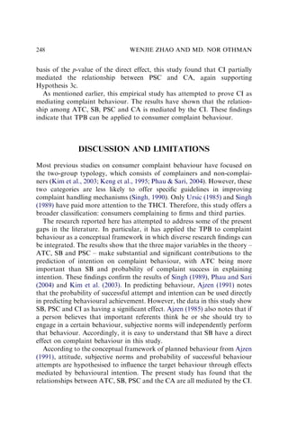 basis of the p-value of the direct effect, this study found that CI partially
mediated the relationship between PSC and CA, again supporting
Hypothesis 3c.
As mentioned earlier, this empirical study has attempted to prove CI as
mediating complaint behaviour. The results have shown that the relation-
ship among ATC, SB, PSC and CA is mediated by the CI. These ﬁndings
indicate that TPB can be applied to consumer complaint behaviour.
DISCUSSION AND LIMITATIONS
Most previous studies on consumer complaint behaviour have focused on
the two-group typology, which consists of complainers and non-complai-
ners (Kim et al., 2003; Keng et al., 1995; Phau  Sari, 2004). However, these
two categories are less likely to offer speciﬁc guidelines in improving
complaint handling mechanisms (Singh, 1990). Only Ursic (1985) and Singh
(1989) have paid more attention to the THCI. Therefore, this study offers a
broader classiﬁcation: consumers complaining to ﬁrms and third parties.
The research reported here has attempted to address some of the present
gaps in the literature. In particular, it has applied the TPB to complaint
behaviour as a conceptual framework in which diverse research ﬁndings can
be integrated. The results show that the three major variables in the theory –
ATC, SB and PSC – make substantial and signiﬁcant contributions to the
prediction of intention on complaint behaviour, with ATC being more
important than SB and probability of complaint success in explaining
intention. These ﬁndings conﬁrm the results of Singh (1989), Phau and Sari
(2004) and Kim et al. (2003). In predicting behaviour, Ajzen (1991) notes
that the probability of successful attempt and intention can be used directly
in predicting behavioural achievement. However, the data in this study show
SB, PSC and CI as having a signiﬁcant effect. Ajzen (1985) also notes that if
a person believes that important referents think he or she should try to
engage in a certain behaviour, subjective norms will independently perform
that behaviour. Accordingly, it is easy to understand that SB have a direct
effect on complaint behaviour in this study.
According to the conceptual framework of planned behaviour from Ajzen
(1991), attitude, subjective norms and probability of successful behaviour
attempts are hypothesised to inﬂuence the target behaviour through effects
mediated by behavioural intention. The present study has found that the
relationships between ATC, SB, PSC and the CA are all mediated by the CI.
WENJIE ZHAO AND MD. NOR OTHMAN
248
 