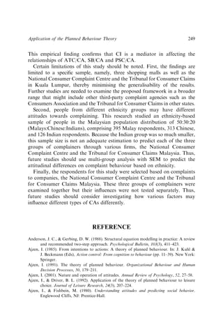 This empirical ﬁnding conﬁrms that CI is a mediator in affecting the
relationships of ATC/CA, SB/CA and PSC/CA.
Certain limitations of this study should be noted. First, the ﬁndings are
limited to a speciﬁc sample, namely, three shopping malls as well as the
National Consumer Complaint Centre and the Tribunal for Consumer Claims
in Kuala Lumpur, thereby minimising the generalisability of the results.
Further studies are needed to examine the proposed framework in a broader
range that might include other third-party complaint agencies such as the
Consumers Association and the Tribunal for Consumer Claims in other states.
Second, people from different ethnicity groups may have different
attitudes towards complaining. This research studied an ethnicity-based
sample of people in the Malaysian population distribution of 50:30:20
(Malays:Chinese:Indians), comprising 395 Malay respondents, 313 Chinese,
and 126 Indian respondents. Because the Indian group was so much smaller,
this sample size is not an adequate estimation to predict each of the three
groups of complainers through various ﬁrms, the National Consumer
Complaint Centre and the Tribunal for Consumer Claims Malaysia. Thus,
future studies should use multi-group analysis with SEM to predict the
attitudinal differences on complaint behaviour based on ethnicity.
Finally, the respondents for this study were selected based on complaints
to companies, the National Consumer Complaint Centre and the Tribunal
for Consumer Claims Malaysia. These three groups of complainers were
examined together but their inﬂuences were not tested separately. Thus,
future studies should consider investigating how various factors may
inﬂuence different types of CAs differently.
REFERENCE
Anderson, J. C.,  Gerbing, D. W. (1988). Structural equation modelling in practice: A review
and recommended two-step approach. Psychological Bulletin, 103(3), 411–423.
Ajzen, I. (1985). From intentions to actions: A theory of planned behaviour. In: J. Kuhl 
J. Beckmann (Eds), Action control: From cognition to behaviour (pp. 11–39). New York:
Springer.
Ajzen, I. (1991). The theory of planned behaviour. Organizational Behaviour and Human
Decision Processes, 50, 179–211.
Ajzen, I. (2001). Nature and operation of attitudes. Annual Review of Psychology, 52, 27–58.
Ajzen, I.,  Driver, B. L. (1992). Application of the theory of planned behaviour to leisure
choice. Journal of Leisure Research, 24(3), 207–224.
Ajzen, I.,  Fishbein, M. (1980). Understanding attitudes and predicting social behavior.
Englewood Cliffs, NJ: Prentice-Hall.
Application of the Planned Behaviour Theory 249
 