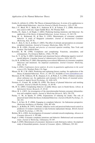 Godin, G.,  Kok, G. (1996). The Theory of planned behaviour: A review of its applications to
health-related behaviours. American Journal of Health Promotion, 11(2), 87–98.
Hair, J. F., Black, W. C., Babin, B. J., Anderson, R. E.,  Tatham, T. L. (2006). Multivariate
data analysis (6th ed.). Upper Saddle River, NJ: Prentice Hall.
Hrubes, D., Ajzen, I.,  Daigle, J. (2001). Predicting hunting intentions and behaviour: An
application of the theory of planned behaviour. Leisure Sciences, 23, 165–178.
Keng, K. A., Richmond, D.,  Han, S. (1995). Determinants of consumer complaint
behavior: A study of Singapore consumers. Journal of International Consumer
Marketing, 8(2), 59–76.
Kim, C., Kim, S., Im, S.,  Shin, C. (2003). The effect of attitude and perception on consumer
complaint intentions. Journal of Consumer Marketing, 20(4), 352–371.
Kline, R. B. (1998). Principle and practice of structural equation modeling. New York and
London: The Guilford Press.
Kowalski, R. M. (1996). Complaints and complaining: Functions, antecedents, and
consequences. Psychological Bulletin, 119(2), 179–196.
Lau, G. T.,  Ng, S. (2001). Individual and situational factors inﬂuencing negative word-of-
mouth behavior. Canadian Journal of Administrative Sciences, 18(3), 163–178.
Liu, R. R.,  McClure, P. (2001). Recognizing cross-cultural differences in consumer complaint
behaviour and intentions: An empirical examination. Journal Consumer Marketing,
18(1), 54–74.
Long, J. (1983). Conﬁrmatory factor analysis. In series in quantitative applications in the social
sciences (33). Newbury Park, CA: Sage.
Miesen, H. W. J. M. (2003). Predicting and explaining literary reading: An application of the
theory of planned behaviour. Poetic, 31, 189–212. Available at www.sciencedirect.com
Morrison, D. M., Gillmore, M. R., Simpson, E. E.,  Wells, E. A. (1996). Children’s decisions
about substance use: An application and extension of the theory of reasoned action.
Journal of Applied Social Psychology, 26, 1658–1679.
Norman, P., Conner, M.,  Bell, R. (1999). The theory of planned behaviour and smoking
cessation. Journal of Health Psychology, 18, 89–94.
Oh, D. G. (2003). Complaining behavior of public library users in South Korea. Library 
Information Science Research, 25, 43–62.
Oliver, R. L. (1987). An investigation of the interrelationship between consumer (dis)satisfac-
tion and complaint reports. Journal of Marketing Research, 24(3), 258–270.
Paisley, C. M.,  Sparks, P. (1998). Expectations of reducing fat intake: The role of
perceived need within the theory of planned behaviour. Journal of Health Psychology, 13,
341–353.
Phau, I.,  Sari, R. P. (2004). Engaging in complaint behavior: An Indonesian perspective.
Marketing Intelligence  Planning, 22(4), 407–426.
Quine, L.,  Rubin, R. (1997). Attitude, subjective norm and perceived behavioural control as
predictors of women’s intentions to take hormone replacement therapy. British Journal
of Health Psychology, 2, 199–216.
Richins, M. L. (1982). An investigation of consumer’s attitude toward complaining. Advances in
Consumer Research, 9, 592–606.
Singh, J. (1988). Consumer complaint intentions and behavior: Deﬁnitional and taxonomical
issues. Journal of Marketing, 52(January), 93–107.
Singh, J. (1989). Determinants of consumers’ decisions to seek third party redress: An empirical
study of dissatisﬁed patients. Journal of Consumer Affairs, 23(Winter), 329–363.
Application of the Planned Behaviour Theory 251
 
