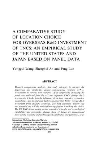 A COMPARATIVE STUDY
OF LOCATION CHOICE
FOR OVERSEAS RD INVESTMENT
OF TNCS: AN EMPIRICAL STUDY
OF THE UNITED STATES AND
JAPAN BASED ON PANEL DATA
Yonggui Wang, Shenghui An and Peng Luo
ABSTRACT
Through comparative analysis, this study attempts to uncover the
differences and similarities among transnational company (TNC)
investments in various host countries. After empirically analyzing the
panel data collected from the US and Japanese TNCs’ foreign RD
investments, it looks into the inﬂuences of the host countries’ economies,
technologies, and institutional factors on absorbing TNCs’ foreign RD
investment from different countries. The host countries’ market size
and potential are still the main inﬂuencing factors in making the choice.
The US TNCs focus mainly on host countries’ scientiﬁc and technological
capabilities and potentials, whereas those of Japan are concentrated
more on the scientiﬁc and technological capabilities and personnel, so as
International Marketing: Emerging Markets
Advances in International Marketing, Volume 21, 253–282
Copyright r 2011 by Emerald Group Publishing Limited
All rights of reproduction in any form reserved
ISSN: 1474-7979/doi:10.1108/S1474-7979(2011)0000021014
253
 