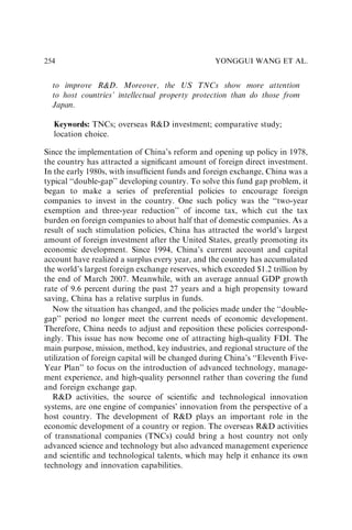 to improve RD. Moreover, the US TNCs show more attention
to host countries’ intellectual property protection than do those from
Japan.
Keywords: TNCs; overseas RD investment; comparative study;
location choice.
Since the implementation of China’s reform and opening up policy in 1978,
the country has attracted a signiﬁcant amount of foreign direct investment.
In the early 1980s, with insufﬁcient funds and foreign exchange, China was a
typical ‘‘double-gap’’ developing country. To solve this fund gap problem, it
began to make a series of preferential policies to encourage foreign
companies to invest in the country. One such policy was the ‘‘two-year
exemption and three-year reduction’’ of income tax, which cut the tax
burden on foreign companies to about half that of domestic companies. As a
result of such stimulation policies, China has attracted the world’s largest
amount of foreign investment after the United States, greatly promoting its
economic development. Since 1994, China’s current account and capital
account have realized a surplus every year, and the country has accumulated
the world’s largest foreign exchange reserves, which exceeded $1.2 trillion by
the end of March 2007. Meanwhile, with an average annual GDP growth
rate of 9.6 percent during the past 27 years and a high propensity toward
saving, China has a relative surplus in funds.
Now the situation has changed, and the policies made under the ‘‘double-
gap’’ period no longer meet the current needs of economic development.
Therefore, China needs to adjust and reposition these policies correspond-
ingly. This issue has now become one of attracting high-quality FDI. The
main purpose, mission, method, key industries, and regional structure of the
utilization of foreign capital will be changed during China’s ‘‘Eleventh Five-
Year Plan’’ to focus on the introduction of advanced technology, manage-
ment experience, and high-quality personnel rather than covering the fund
and foreign exchange gap.
RD activities, the source of scientiﬁc and technological innovation
systems, are one engine of companies’ innovation from the perspective of a
host country. The development of RD plays an important role in the
economic development of a country or region. The overseas RD activities
of transnational companies (TNCs) could bring a host country not only
advanced science and technology but also advanced management experience
and scientiﬁc and technological talents, which may help it enhance its own
technology and innovation capabilities.
YONGGUI WANG ET AL.
254
 