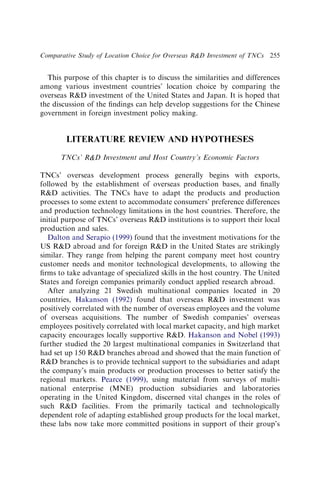 This purpose of this chapter is to discuss the similarities and differences
among various investment countries’ location choice by comparing the
overseas RD investment of the United States and Japan. It is hoped that
the discussion of the ﬁndings can help develop suggestions for the Chinese
government in foreign investment policy making.
LITERATURE REVIEW AND HYPOTHESES
TNCs’ RD Investment and Host Country’s Economic Factors
TNCs’ overseas development process generally begins with exports,
followed by the establishment of overseas production bases, and ﬁnally
RD activities. The TNCs have to adapt the products and production
processes to some extent to accommodate consumers’ preference differences
and production technology limitations in the host countries. Therefore, the
initial purpose of TNCs’ overseas RD institutions is to support their local
production and sales.
Dalton and Serapio (1999) found that the investment motivations for the
US RD abroad and for foreign RD in the United States are strikingly
similar. They range from helping the parent company meet host country
customer needs and monitor technological developments, to allowing the
ﬁrms to take advantage of specialized skills in the host country. The United
States and foreign companies primarily conduct applied research abroad.
After analyzing 21 Swedish multinational companies located in 20
countries, Hakanson (1992) found that overseas RD investment was
positively correlated with the number of overseas employees and the volume
of overseas acquisitions. The number of Swedish companies’ overseas
employees positively correlated with local market capacity, and high market
capacity encourages locally supportive RD. Hakanson and Nobel (1993)
further studied the 20 largest multinational companies in Switzerland that
had set up 150 RD branches abroad and showed that the main function of
RD branches is to provide technical support to the subsidiaries and adapt
the company’s main products or production processes to better satisfy the
regional markets. Pearce (1999), using material from surveys of multi-
national enterprise (MNE) production subsidiaries and laboratories
operating in the United Kingdom, discerned vital changes in the roles of
such RD facilities. From the primarily tactical and technologically
dependent role of adapting established group products for the local market,
these labs now take more committed positions in support of their group’s
Comparative Study of Location Choice for Overseas RD Investment of TNCs 255
 