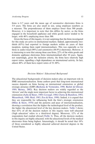 ﬁrms is 8.7 years and the mean age of automotive electronics ﬁrms is
5.9 years. The ﬁrms are also small in size, using employee numbers as
a measure. The preponderance of them employs fewer than 500 people.
However, it is important to note that this differs by sector, as the ﬁrms
engaged in the household appliance and white goods sector tended to be
larger, with 40% employing more than 500.
Given the focus of this inquiry, it is not surprising that the ﬁrms investigated
for this study are active in international markets. Indeed, approximately two-
thirds (65%) had exported to foreign markets within six years of their
inception, making them rapid internationalisers. This was especially so for
those in audio/visual (90%) and automotive (88.9%) electronics. However, it
is interesting to note that among these case ﬁrms, 22% of the white goods and
domestic appliance electronics ﬁrms internationalised after 10 years. Again,
not surprisingly, given the inclusion criteria, the ﬁrms have relatively high
export ratios, signalling a high dependence on international activity. In fact,
almost 40% of them have export ratios of 51–80%.
Decision Makers’ Educational Background
The educational backgrounds of decision makers play an important role in
SME internationalisation. Some authors posit that long-term international
success depends on ﬁrms having an international orientation or global
strategic presence (GSP) (Barkema & Vermeulen, 1998; Barlett & Ghosal,
1989; Barney, 2002). Key decision makers are widely regarded as the
‘drivers’ and the single most important factor in achieving this international
orientation (Aaby & Slater, 1989; Cavusgil, 1984; Chetty & Hamilton, 1993;
Miesenbock, 1988; Reid, 1983; Zou & Stan, 1998). Indeed, it is argued that
they are responsible for inﬂuencing both the ﬁrm’s strategic orientation
(Miles & Snow, 1978) and the patterns and pace of internationalisation,
showing a correlation that the higher the technological level of the product,
the higher the educational level of the key decision makers. Table 3 shows
that 63% of all the decision makers in this inquiry were well educated
(‘high education’ refers to a third-level degree). Moreover, 12% of the
respondents had studied abroad (Table 3). Thus, all the decision markers
in this inquiry are highly educated, with the educational levels of the medical
electronics ﬁrms being highest. Interestingly, it should be noted that 10%
of those considered as highly educated achieved doctoral degrees in the
United States.
Awakening Dragons 13
 