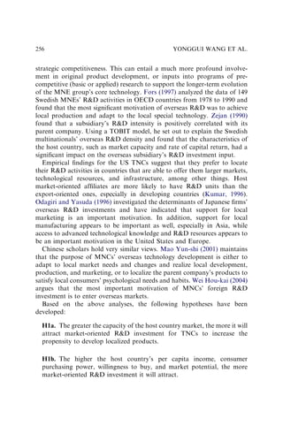 strategic competitiveness. This can entail a much more profound involve-
ment in original product development, or inputs into programs of pre-
competitive (basic or applied) research to support the longer-term evolution
of the MNE group’s core technology. Fors (1997) analyzed the data of 149
Swedish MNEs’ RD activities in OECD countries from 1978 to 1990 and
found that the most signiﬁcant motivation of overseas RD was to achieve
local production and adapt to the local special technology. Zejan (1990)
found that a subsidiary’s RD intensity is positively correlated with its
parent company. Using a TOBIT model, he set out to explain the Swedish
multinationals’ overseas RD density and found that the characteristics of
the host country, such as market capacity and rate of capital return, had a
signiﬁcant impact on the overseas subsidiary’s RD investment input.
Empirical ﬁndings for the US TNCs suggest that they prefer to locate
their RD activities in countries that are able to offer them larger markets,
technological resources, and infrastructure, among other things. Host
market-oriented afﬁliates are more likely to have RD units than the
export-oriented ones, especially in developing countries (Kumar, 1996).
Odagiri and Yasuda (1996) investigated the determinants of Japanese ﬁrms’
overseas RD investments and have indicated that support for local
marketing is an important motivation. In addition, support for local
manufacturing appears to be important as well, especially in Asia, while
access to advanced technological knowledge and RD resources appears to
be an important motivation in the United States and Europe.
Chinese scholars hold very similar views. Mao Yun-shi (2001) maintains
that the purpose of MNCs’ overseas technology development is either to
adapt to local market needs and changes and realize local development,
production, and marketing, or to localize the parent company’s products to
satisfy local consumers’ psychological needs and habits. Wei Hou-kai (2004)
argues that the most important motivation of MNCs’ foreign RD
investment is to enter overseas markets.
Based on the above analyses, the following hypotheses have been
developed:
H1a. The greater the capacity of the host country market, the more it will
attract market-oriented RD investment for TNCs to increase the
propensity to develop localized products.
H1b. The higher the host country’s per capita income, consumer
purchasing power, willingness to buy, and market potential, the more
market-oriented RD investment it will attract.
YONGGUI WANG ET AL.
256
 