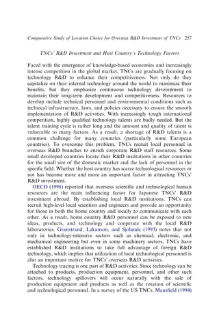 TNCs’ RD Investment and Host Country’s Technology Factors
Faced with the emergence of knowledge-based economies and increasingly
intense competition in the global market, TNCs are gradually focusing on
technology RD to enhance their competitiveness. Not only do they
capitalize on their internal technology around the world to maximize their
beneﬁts, but they emphasize continuous technology development to
maintain their long-term development and competitiveness. Resources to
develop include technical personnel and environmental conditions such as
technical infrastructure, laws, and policies necessary to ensure the smooth
implementation of RD activities. With increasingly tough international
competition, highly qualiﬁed technology talents are badly needed. But the
talent training cycle is rather long and the amount and quality of talent is
vulnerable to many factors. As a result, a shortage of RD talents is a
common challenge for many countries (particularly some European
countries). To overcome this problem, TNCs recruit local personnel in
overseas RD branches to enrich corporate RD staff resources. Some
small developed countries locate their RD institutions in other countries
for the small size of the domestic market and the lack of personnel in the
speciﬁc ﬁeld. Whether the host country has scarce technological resources or
not has become more and more an important factor in attracting TNCs’
RD investment.
OECD (1998) reported that overseas scientiﬁc and technological human
resources are the main inﬂuencing factor for Japanese TNCs’ RD
investment abroad. By establishing local RD institutions, TNCs can
recruit high-level local scientists and engineers and provide an opportunity
for those in both the home country and locally to communicate with each
other. As a result, home country RD personnel can be exposed to new
ideas, products, and technology and cooperate with the local RD
laboratories. Granstrand, Lakanson, and Sjolande (1993) notes that not
only in technology-intensive sectors such as chemical, electronic, and
mechanical engineering but even in some machinery sectors, TNCs have
established RD institutions to take full advantage of foreign RD
technology, which implies that utilization of local technological personnel is
also an important motive for TNCs’ overseas RD activities.
Technology tracing is one part of RD activities. Since technology can be
attached to products, production equipment, personnel, and other such
factors, technology spillovers will occur naturally with the sale of
production equipment and products as well as the rotation of scientiﬁc
and technological personnel. In a survey of the US TNCs, Mansﬁeld (1994)
Comparative Study of Location Choice for Overseas RD Investment of TNCs 257
 