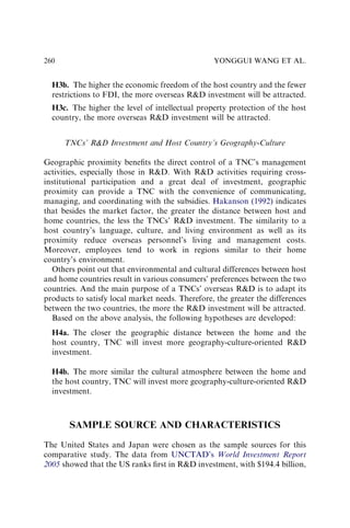 H3b. The higher the economic freedom of the host country and the fewer
restrictions to FDI, the more overseas RD investment will be attracted.
H3c. The higher the level of intellectual property protection of the host
country, the more overseas RD investment will be attracted.
TNCs’ RD Investment and Host Country’s Geography-Culture
Geographic proximity beneﬁts the direct control of a TNC’s management
activities, especially those in RD. With RD activities requiring cross-
institutional participation and a great deal of investment, geographic
proximity can provide a TNC with the convenience of communicating,
managing, and coordinating with the subsidies. Hakanson (1992) indicates
that besides the market factor, the greater the distance between host and
home countries, the less the TNCs’ RD investment. The similarity to a
host country’s language, culture, and living environment as well as its
proximity reduce overseas personnel’s living and management costs.
Moreover, employees tend to work in regions similar to their home
country’s environment.
Others point out that environmental and cultural differences between host
and home countries result in various consumers’ preferences between the two
countries. And the main purpose of a TNCs’ overseas RD is to adapt its
products to satisfy local market needs. Therefore, the greater the differences
between the two countries, the more the RD investment will be attracted.
Based on the above analysis, the following hypotheses are developed:
H4a. The closer the geographic distance between the home and the
host country, TNC will invest more geography-culture-oriented RD
investment.
H4b. The more similar the cultural atmosphere between the home and
the host country, TNC will invest more geography-culture-oriented RD
investment.
SAMPLE SOURCE AND CHARACTERISTICS
The United States and Japan were chosen as the sample sources for this
comparative study. The data from UNCTAD’s World Investment Report
2005 showed that the US ranks ﬁrst in RD investment, with $194.4 billion,
YONGGUI WANG ET AL.
260
 