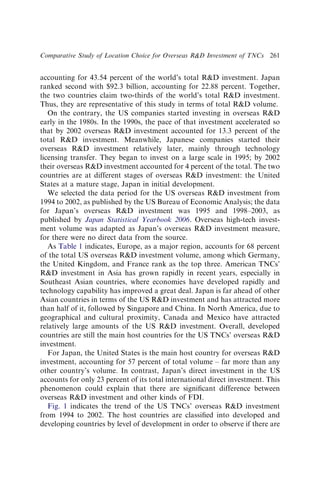 accounting for 43.54 percent of the world’s total RD investment. Japan
ranked second with $92.3 billion, accounting for 22.88 percent. Together,
the two countries claim two-thirds of the world’s total RD investment.
Thus, they are representative of this study in terms of total RD volume.
On the contrary, the US companies started investing in overseas RD
early in the 1980s. In the 1990s, the pace of that investment accelerated so
that by 2002 overseas RD investment accounted for 13.3 percent of the
total RD investment. Meanwhile, Japanese companies started their
overseas RD investment relatively later, mainly through technology
licensing transfer. They began to invest on a large scale in 1995; by 2002
their overseas RD investment accounted for 4 percent of the total. The two
countries are at different stages of overseas RD investment: the United
States at a mature stage, Japan in initial development.
We selected the data period for the US overseas RD investment from
1994 to 2002, as published by the US Bureau of Economic Analysis; the data
for Japan’s overseas RD investment was 1995 and 1998–2003, as
published by Japan Statistical Yearbook 2006. Overseas high-tech invest-
ment volume was adapted as Japan’s overseas RD investment measure,
for there were no direct data from the source.
As Table 1 indicates, Europe, as a major region, accounts for 68 percent
of the total US overseas RD investment volume, among which Germany,
the United Kingdom, and France rank as the top three. American TNCs’
RD investment in Asia has grown rapidly in recent years, especially in
Southeast Asian countries, where economies have developed rapidly and
technology capability has improved a great deal. Japan is far ahead of other
Asian countries in terms of the US RD investment and has attracted more
than half of it, followed by Singapore and China. In North America, due to
geographical and cultural proximity, Canada and Mexico have attracted
relatively large amounts of the US RD investment. Overall, developed
countries are still the main host countries for the US TNCs’ overseas RD
investment.
For Japan, the United States is the main host country for overseas RD
investment, accounting for 57 percent of total volume – far more than any
other country’s volume. In contrast, Japan’s direct investment in the US
accounts for only 23 percent of its total international direct investment. This
phenomenon could explain that there are signiﬁcant difference between
overseas RD investment and other kinds of FDI.
Fig. 1 indicates the trend of the US TNCs’ overseas RD investment
from 1994 to 2002. The host countries are classiﬁed into developed and
developing countries by level of development in order to observe if there are
Comparative Study of Location Choice for Overseas RD Investment of TNCs 261
 