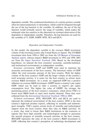 dependent variable. The conditional distribution of a strictly positive variable
often has heteroscedasticity or skewedness, which could be mitigated through
the use of the log function to the variables. In addition, the use of the log
function would normally narrow the range of variables, which makes the
estimated value less sensitive to the abnormal (or extreme) observation of the
dependent or independent variable. Therefore, the log functions are used for
the variables of Y, GDP, GDPP, HTE, SCI and QUA.
Dependent and Independent Variables
In this model, the dependent variable is the overseas RD investment
volume of the investing country (the United States or Japan). The US RD
investment data from 1994 to 2002 are from the US Bureau of Economic
Analysis report, whereas Japan’s RD investment in 1992 and 1998–2003
are from the Japan Statistical Yearbook 2006. Based on the developed
hypotheses, we selected the host countries’ economic, scientiﬁc/technical,
and institutional environments as independent variables.
Economic environment. GDP and GDPP were used to represent the
economic environment of the host country. The historical values of GDP
reﬂect the total economic amount of the host country. With the higher
volume of the host country’s GDP and the larger volume of the country’s
total economic activity, it is easier for the host country to attract more
overseas RD investment. As a result, we supposed GDP has a positive
inﬂuence on overseas RD investment. GDPP means a country’s per capita
GDP, which can be used to infer a country or region’s per capita
consumption level. The higher the value of GDPP, the stronger the
purchasing power of the host country’s consumers, which drives TNCs to
invest more RD funds to meet local market demand. These data were
collected from the International Statistical Yearbook 1994 to 2005.
Technical environment. HTE, RD/GDP, SCI, and QUA are used to
represent the technical environment of the host country. HTE is the host
country’s high-tech product exports, reﬂecting its scientiﬁc and technolo-
gical strengths. TNCs require certain levels of scientiﬁc and technological
support from the local country when they take on RD activities. As
a result, they tend to locate their RD institutions in the countries or
regions that have high scientiﬁc and technological strength to guarantee
the smooth progress of scientiﬁc research activities in the host country.
RD/GDP represents the ratio of the host country’s RD investment to
GDP, reﬂecting that country’s perception of technology development and
YONGGUI WANG ET AL.
264
 