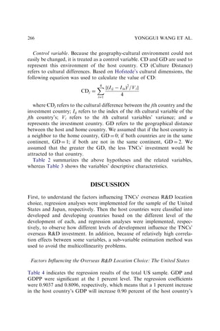 Control variable. Because the geography-cultural environment could not
easily be changed, it is treated as a control variable. CD and GD are used to
represent this environment of the host country. CD (Culture Distance)
refers to cultural differences. Based on Hofstede’s cultural dimensions, the
following equation was used to calculate the value of CD:
CDj ¼
X
4
i¼1
fðIij  IiuÞ2
=Vig
4
where CDj refers to the cultural difference between the jth country and the
investment country; Iij refers to the index of the ith cultural variable of the
jth country’s; Vi refers to the ith cultural variables’ variance; and u
represents the investment country. GD refers to the geographical distance
between the host and home country. We assumed that if the host country is
a neighbor to the home country, GD ¼ 0; if both countries are in the same
continent, GD ¼ 1; if both are not in the same continent, GD ¼ 2. We
assumed that the greater the GD, the less TNCs’ investment would be
attracted to that country.
Table 2 summarizes the above hypotheses and the related variables,
whereas Table 3 shows the variables’ descriptive characteristics.
DISCUSSION
First, to understand the factors inﬂuencing TNCs’ overseas RD location
choice, regression analyses were implemented for the sample of the United
States and Japan, respectively. Then the host countries were classiﬁed into
developed and developing countries based on the different level of the
development of each, and regression analyses were implemented, respec-
tively, to observe how different levels of development inﬂuence the TNCs’
overseas RD investment. In addition, because of relatively high correla-
tion effects between some variables, a sub-variable estimation method was
used to avoid the multicollinearity problems.
Factors Inﬂuencing the Overseas RD Location Choice: The United States
Table 4 indicates the regression results of the total US sample. GDP and
GDPP were signiﬁcant at the 1 percent level. The regression coefﬁcients
were 0.9037 and 0.8096, respectively, which means that a 1 percent increase
in the host country’s GDP will increase 0.90 percent of the host country’s
YONGGUI WANG ET AL.
266
 