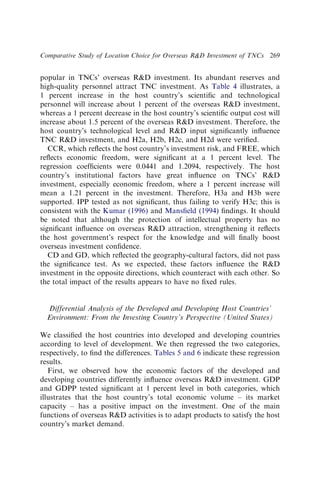 popular in TNCs’ overseas RD investment. Its abundant reserves and
high-quality personnel attract TNC investment. As Table 4 illustrates, a
1 percent increase in the host country’s scientiﬁc and technological
personnel will increase about 1 percent of the overseas RD investment,
whereas a 1 percent decrease in the host country’s scientiﬁc output cost will
increase about 1.5 percent of the overseas RD investment. Therefore, the
host country’s technological level and RD input signiﬁcantly inﬂuence
TNC RD investment, and H2a, H2b, H2c, and H2d were veriﬁed.
CCR, which reﬂects the host country’s investment risk, and FREE, which
reﬂects economic freedom, were signiﬁcant at a 1 percent level. The
regression coefﬁcients were 0.0441 and 1.2094, respectively. The host
country’s institutional factors have great inﬂuence on TNCs’ RD
investment, especially economic freedom, where a 1 percent increase will
mean a 1.21 percent in the investment. Therefore, H3a and H3b were
supported. IPP tested as not signiﬁcant, thus failing to verify H3c; this is
consistent with the Kumar (1996) and Mansﬁeld (1994) ﬁndings. It should
be noted that although the protection of intellectual property has no
signiﬁcant inﬂuence on overseas RD attraction, strengthening it reﬂects
the host government’s respect for the knowledge and will ﬁnally boost
overseas investment conﬁdence.
CD and GD, which reﬂected the geography-cultural factors, did not pass
the signiﬁcance test. As we expected, these factors inﬂuence the RD
investment in the opposite directions, which counteract with each other. So
the total impact of the results appears to have no ﬁxed rules.
Differential Analysis of the Developed and Developing Host Countries’
Environment: From the Investing Country’s Perspective (United States)
We classiﬁed the host countries into developed and developing countries
according to level of development. We then regressed the two categories,
respectively, to ﬁnd the differences. Tables 5 and 6 indicate these regression
results.
First, we observed how the economic factors of the developed and
developing countries differently inﬂuence overseas RD investment. GDP
and GDPP tested signiﬁcant at 1 percent level in both categories, which
illustrates that the host country’s total economic volume – its market
capacity – has a positive impact on the investment. One of the main
functions of overseas RD activities is to adapt products to satisfy the host
country’s market demand.
Comparative Study of Location Choice for Overseas RD Investment of TNCs 269
 