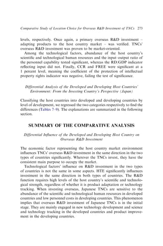 levels, respectively. Once again, a primary overseas RD investment –
adapting products to the host country market – was veriﬁed. TNCs’
overseas RD investment was proven to be market-oriented.
Among the technological factors, abundance of the host country’s
scientiﬁc and technological human resources and the input–output ratio of
the personnel capability tested signiﬁcant, whereas the RD/GDP indicator
reﬂecting input did not. Finally, CCR and FREE were signiﬁcant at a
1 percent level, meaning the coefﬁcient of the protection of intellectual
property rights indicator was negative, failing the test of signiﬁcance.
Differential Analysis of the Developed and Developing Host Countries’
Environment: From the Investing Country’s Perspective (Japan)
Classifying the host countries into developed and developing countries by
level of development, we regressed the two categories respectively to ﬁnd the
differences (Tables 7–9). The explanations are summarized in the following
section.
SUMMARY OF THE COMPARATIVE ANALYSIS
Differential Inﬂuence of the Developed and Developing Host Country on
Overseas RD Investment
The economic factor representing the host country market environment
inﬂuences TNCs’ overseas RD investment in the same direction in the two
types of countries signiﬁcantly. Wherever the TNCs invest, they have the
consistent main purpose to occupy the market.
Technological factors’ inﬂuence on RD investment in the two types
of countries is not the same in some aspects. HTE signiﬁcantly inﬂuences
investment in the same direction in both types of countries. The RD
function requires high levels of the host country’s scientiﬁc and technolo-
gical strength, regardless of whether it is product adaptation or technology
tracking. When investing overseas, Japanese TNCs are sensitive to the
abundance of the scientiﬁc and technological human resources in developed
countries and low personnel costs in developing countries. This phenomenon
implies that overseas RD investment of Japanese TNCs is in the initial
stage. They are mainly engaged in new technology development and science
and technology tracking in the developed countries and product improve-
ment in the developing countries.
Comparative Study of Location Choice for Overseas RD Investment of TNCs 273
 