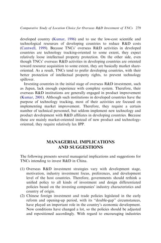 developed country (Kumar, 1996) and to use the low-cost scientiﬁc and
technological resources of developing countries to reduce RD costs
(Cantwell, 1999). Because TNCs’ overseas RD activities in developed
countries are technology tracking-oriented to some extent, they expect
relatively loose intellectual property protection. On the other side, even
though TNCs’ overseas RD activities in developing countries are oriented
toward resource acquisition to some extent, they are basically market share-
oriented. As a result, TNCs tend to prefer developing countries, with their
better protection of intellectual property rights, to prevent technology
spillover.
Investing countries in the initial stage of overseas RD investment, such
as Japan, lack enough experience with complete system. Therefore, their
overseas RD institutions are generally engaged in product improvement
(Kumar, 2001). Although such institutions in developed countries have the
purpose of technology tracking, most of their activities are focused on
implementing market improvement. Therefore, they require a certain
number of technical personnel, but seldom implement new technology and
product development with RD afﬁliates in developing countries. Because
these are mainly market-oriented instead of new product and technology-
oriented, they require relatively lax IPP.
MANAGERIAL IMPLICATIONS
AND SUGGESTIONS
The following presents several managerial implications and suggestions for
TNCs intending to invest RD in China.
(1) Overseas RD investment strategies vary with development stage,
motivation, industry investment focus, preferences, and development
level of the host countries. Therefore, governments should rethink a
uniﬁed policy to all kinds of investment and design differentiated
policies based on the investing companies’ industry characteristics and
country of origin.
(2) Chinese foreign investment and trade policies legislated in the early
reform and opening-up period, with its ‘‘double-gap’’ circumstances,
have played an important role in the country’s economic development.
Now conditions have changed a lot, so the policies should be adjusted
and repositioned accordingly. With regard to encouraging industries
Comparative Study of Location Choice for Overseas RD Investment of TNCs 279
 