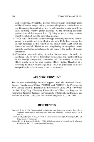 and technology, preferential policies toward foreign investment could
still be offered as long as industry access and high-tech standards are set
up. Governments could set up several sub-departments responsible for
each investing country group classiﬁed by the investing countries’
preferences and development level. By doing so, the investing countries
might be satisﬁed with the diversiﬁed policies.
(3) TNCs’ RD investment volume and type are closely related to the host
country’s scientiﬁc and technological strength. If the host country has
enough resources in this regard, it will attract more RD input and
innovative research. Therefore, the strengthening of enterprises’ overall
scientiﬁc and technological capacity will improve the quality of foreign
investment.
(4) Companies purposely delay technical improvements in order to
capitalize fully on current technology to maximize their proﬁts. If there
is not enough competition, companies lack the motives to invest in
RD, which curbs the host country’s RD vitality. Therefore, it is
necessary to attract several high-level TNCs to participate in market
competition in order to avoid a market monopoly.
ACKNOWLEDGMENT
The authors acknowledge ﬁnancial support from the National Natural
Science Foundation of China (70672018 and 71072019), the Program for
New Century Excellent Talents at the University of China (NCET-09-0302),
the Fok Ying-Tong Education Foundation of China, the Program for
Innovative Research Teams at the University of International Business and
Economics, China UIBE, and the ‘‘Project 211(Phase III)’’ at UIBE.
REFERENCES
Cantwell, J. A. (1999). Technological globalization and innovative centres: The role of
corporate technological leadership and locational hierarchy. Research Policy, 28(3),
119–144.
Dalton, D. H.,  Serapio, M. G., Jr. (1995). Globalizing industrial RD. Washington, DC: US
Department of Commerce.
Dalton, D. H.,  Serapio, M. G., Jr. (1999). Globalizing industrial research and development.
Washington, DC: US Department of Commerce.
YONGGUI WANG ET AL.
280
 