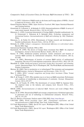 Fors, G. (1997). Utilization of RD results in the home and Foreign plants of MNEs. Journal
of Industrial Economics, 45(3), 341–358.
General Statistics Bureau. (2006). Japan Statistical Yearbook 2006. Japan: Statistical Research
and Training Institute.
Granstrand, O., Lakanson, L.,  Sjolande, S. (1993). Internationalization of RD: A survey of
some recent research. Research Policy, 22(5–6), 413–430.
Hakanson, L. (1992). Locational determinants of foreign RD in Swedish multinationals. In:
O. Granstrand, L. Hakanson  S. Sjolander (Eds), Technology management and
international business: Internationalization of RD and technology (p. 108). Chichester:
Wiley.
Hakanson, L.,  Nobel, R. (1993). Determinants of foreign research and development in
Swedish multinationals. Research Policy, 22(5–6), 397–411.
Hofstede, G. (1980). Culture’s consequences: International differences in work-related values.
Beverly Hills: Sage.
International Statistical Yearbook 1994 to 2005.
Kuemmerle, W. (1999). The drivers of foreign direct investment Into RD: An empirical
investigation. Journal of International Business Studies, 30(3–4), 1–24.
Kumar, N. (1996). Intellectual property protection, market orientation and location of
overseas RD activities by multinational enterprises. World Development, 24(1–2),
673–688.
Kumar, N. (2001). Determinants of location of overseas RD activity of multinational
enterprises: The case of U.S and Japanese corporations. Research Policy, 30(1), 159–174.
Mansﬁeld, E. (1994). Intellectual property protection, foreign direct investment, and technology
transfer. Discussion Paper: No.19, Washington, DC: The World Bank and International
Finance Corporation.
Mariani, M. (2002). Next to production or to technological? The economics and management
of RD location. Journal of Management and Governance, 21(4), 131–152.
Mao, Y. (2001). MNCs’ strategic competition and foreign direct investment. China: Yonsei
University Press.
Olk, P.,  Young, C. (1997). Why members stay in or leave an RD consortium: Performance
and conditions of membership as determinants of continuity. Strategic Management
Journal, 18(11), 855–877.
Odagiri, H.,  Yasuda, H. (1996). The determinants of overseas RD by Japanese ﬁrms:
An empirical study at the industry and company level. Research Policy, 25(7),
1059–1079.
OECD. (1998). Internationalization of industrial RD: Patterns and trends (210pp). Paris:
OECD.
Pearce, R. D. (1999). Decentralised RD and strategic competitiveness: Globalised approaches
to generation and use of technology in multinational enterprise. Research Policy,
28(2–3), 157–178.
The U.S. Bureau of Economic Analysis report (1994–2002), http://www.bea.gov
UNCTAD. (2005). World investment report 2005: Transnational corporations and the
internationalization of RD (167pp). New York: United Nations.
US Trade Representative. (2004). Special 301 report. Washington (DC): Ofﬁce of the United
States Trade Representative.
US Trade Representative. (2005). Special 301 report. Washington (DC): Ofﬁce of the United
States Trade Representative.
Comparative Study of Location Choice for Overseas RD Investment of TNCs 281
 