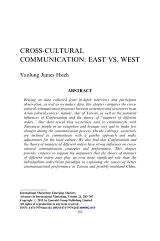 CROSS-CULTURAL
COMMUNICATION: EAST VS. WEST
Yaolung James Hsieh
ABSTRACT
Relying on data collected from in-depth interviews and participant
observation, as well as secondary data, this chapter compares the cross-
cultural communication processes between easterners and westerners in an
Asian cultural context, namely, that of Taiwan, as well as the potential
inﬂuences of Confucianism and the theory of ‘‘manners of different
orders.’’ Our data reveal that westerners tend to communicate with
Taiwanese people in an outspoken and brusque way and to make few
changes during the communication process. On the contrary, easterners
are inclined to communicate with a gentler approach and make
adjustments for the local culture. We also ﬁnd that Confucianism and
the theory of manners of different orders have strong inﬂuences on cross-
cultural communication strategies and performance. This chapter
provides evidence to support the arguments that the theory of manners
of different orders may play an even more signiﬁcant role than the
individualism–collectivism paradigm in explaining the causes of better
communicational performance in Taiwan and possibly mainland China.
International Marketing: Emerging Markets
Advances in International Marketing, Volume 21, 283–307
Copyright r 2011 by Emerald Group Publishing Limited
All rights of reproduction in any form reserved
ISSN: 1474-7979/doi:10.1108/S1474-7979(2011)0000021015
283
 