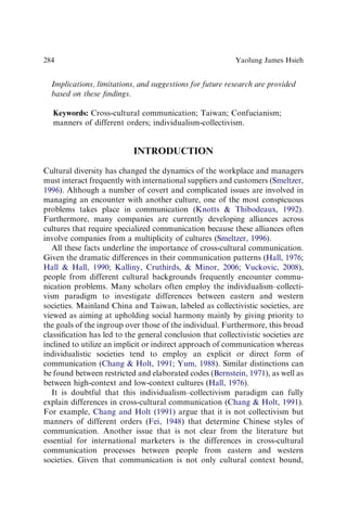 Implications, limitations, and suggestions for future research are provided
based on these ﬁndings.
Keywords: Cross-cultural communication; Taiwan; Confucianism;
manners of different orders; individualism-collectivism.
INTRODUCTION
Cultural diversity has changed the dynamics of the workplace and managers
must interact frequently with international suppliers and customers (Smeltzer,
1996). Although a number of covert and complicated issues are involved in
managing an encounter with another culture, one of the most conspicuous
problems takes place in communication (Knotts  Thibodeaux, 1992).
Furthermore, many companies are currently developing alliances across
cultures that require specialized communication because these alliances often
involve companies from a multiplicity of cultures (Smeltzer, 1996).
All these facts underline the importance of cross-cultural communication.
Given the dramatic differences in their communication patterns (Hall, 1976;
Hall  Hall, 1990; Kalliny, Cruthirds,  Minor, 2006; Vuckovic, 2008),
people from different cultural backgrounds frequently encounter commu-
nication problems. Many scholars often employ the individualism–collecti-
vism paradigm to investigate differences between eastern and western
societies. Mainland China and Taiwan, labeled as collectivistic societies, are
viewed as aiming at upholding social harmony mainly by giving priority to
the goals of the ingroup over those of the individual. Furthermore, this broad
classiﬁcation has led to the general conclusion that collectivistic societies are
inclined to utilize an implicit or indirect approach of communication whereas
individualistic societies tend to employ an explicit or direct form of
communication (Chang  Holt, 1991; Yum, 1988). Similar distinctions can
be found between restricted and elaborated codes (Bernstein, 1971), as well as
between high-context and low-context cultures (Hall, 1976).
It is doubtful that this individualism–collectivism paradigm can fully
explain differences in cross-cultural communication (Chang  Holt, 1991).
For example, Chang and Holt (1991) argue that it is not collectivism but
manners of different orders (Fei, 1948) that determine Chinese styles of
communication. Another issue that is not clear from the literature but
essential for international marketers is the differences in cross-cultural
communication processes between people from eastern and western
societies. Given that communication is not only cultural context bound,
Yaolung James Hsieh
284
 